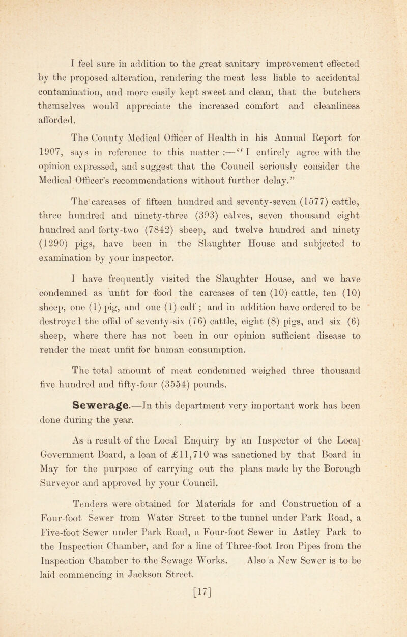 by the proposed alteration, rendering the meat less liable to accidental contamination, and more easily kept sweet and clean, that the butchers themselves would appreciate the increased comfort and cleanliness afforded. The County Medical Officer of Health in his Annual Report for 1907, says in reference to this matter:—“I entirely agree with the opinion expressed, and suggest that the Council seriously consider the Medical Officer’s recommendations without further delay.” The carcases of fifteen hundred and seventy-seven (1577) cattle, three hundred and ninety-three (393) calves, seven thousand eight hundred and forty-two (7842) sbeep, and twelve hundred and ninety (1290) pigs, have been in the Slaughter House and subjected to examination by your inspector. I have frequently visited the Slaughter House, and we have condemned as unfit for food the carcases of ten (10) cattle, ten (10) sheep, one (1) pig, and one (1) calf; and in addition have ordered to be destroyei the offal of seventy-six (76) cattle, eight (8) pigs, and six (6) sheep, where there has not been in our opinion sufficient disease to render the meat unfit for human consumption. The total amount of meat condemned weighed three thousand five hundred and fifty-four (3554) pounds. Sewerage.—In this department very important work has been done during the year. As a result of the Local Enquiry by an Inspector of the Local Government Board, a loan of £11,710 was sanctioned by that Board in May for the purpose of carrying out the plans made by the Borough Surveyor and approved by your Council. Tenders were obtained for Materials for and Construction of a Four-foot Sewer from Water Street to the tunnel under Park Road, a Five-foot Sewer under Park Road, a Four-foot Sewer in Astley Park to the Inspection Chamber, and for a line of Three-foot Iron Pipes from the Inspection Chamber to the Sewage Works. Also a New Sewer is to be laid commencing in Jackson Street.
