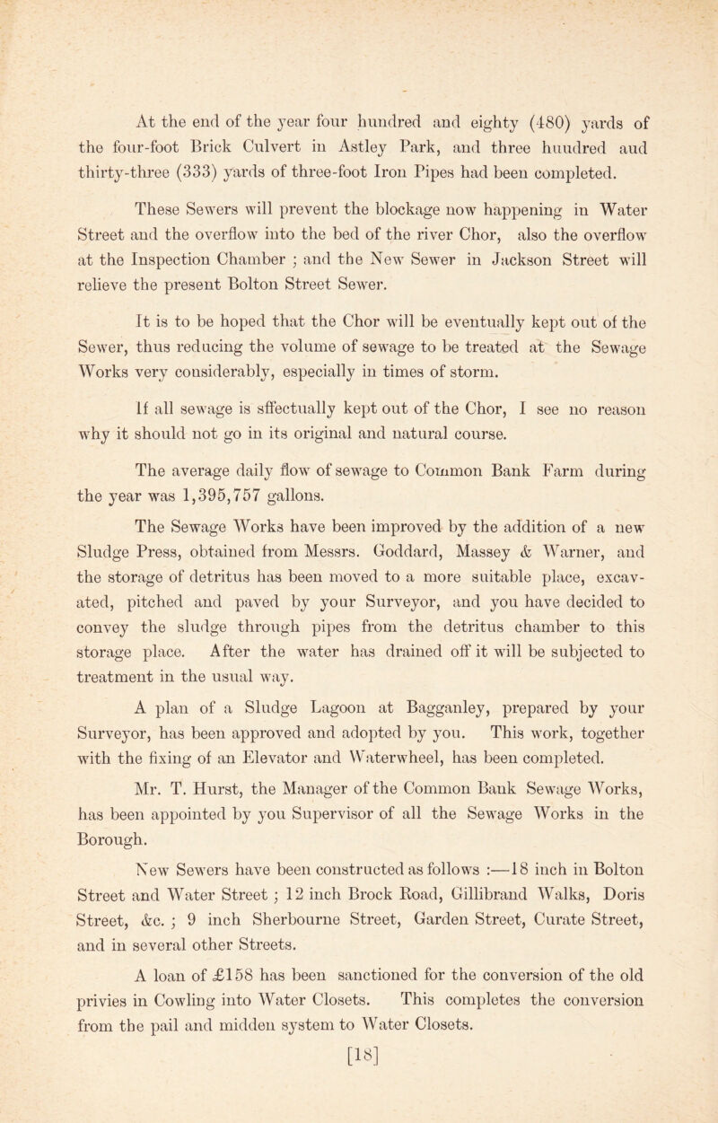 At the end of the year four hundred and eighty (480) yards of the four-foot Brick Culvert in Astley Park, and three huudred aud thirty-three (333) yards of three-foot Iron Pipes had been completed. These Sewers will prevent the blockage now happening in Water Street and the overflow into the bed of the river Chor, also the overflow at the Inspection Chamber ; and the New Sewer in Jackson Street will relieve the present Bolton Street Sewer. It is to be hoped that the Chor will be eventually kept out of the Sewer, thus reducing the volume of sewage to be treated at the Sewage Works very considerably, especially in times of storm. If all sewage is sffectually kept out of the Chor, I see no reason why it should not go in its original and natural course. The average daily flow of sewage to Common Bank Farm during the year was 1,395,757 gallons. The Sewage Works have been improved by the addition of a new Sludge Press, obtained from Messrs. Goddard, Massey & Warner, and the storage of detritus has been moved to a more suitable place, excav- ated, pitched and paved by your Surveyor, and you have decided to convey the sludge through pipes from the detritus chamber to this storage place. After the water has drained off it will be subjected to treatment in the usual way. A plan of a Sludge Lagoon at Bagganley, prepared by your Surveyor, has been approved and adopted by you. This work, together with the fixing of an Elevator and Waterwheel, has been completed. Mr. T. Hurst, the Manager of the Common Bank Sewage Works, has been appointed by you Supervisor of all the Sewage Works in the Borough. New Sewers have been constructed as follows :—18 inch in Bolton Street and Water Street; 12 inch Brock Boad, Gillibrand Walks, Doris Street, Ac. ; 9 inch Sherbourne Street, Garden Street, Curate Street, and in several other Streets. A loan of £158 has been sanctioned for the conversion of the old privies in Cowling into Water Closets. This completes the conversion from the pail and midden system to Water Closets. [18]