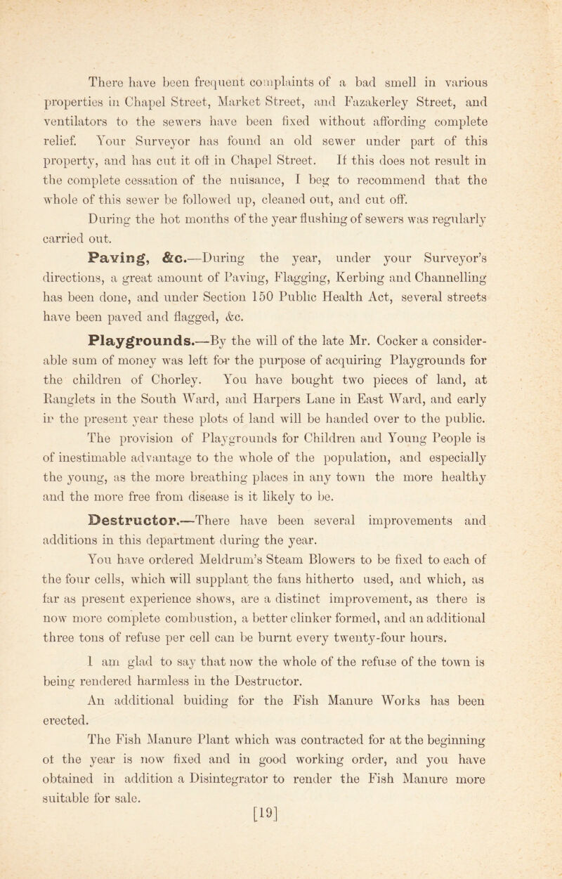 properties in Chapel Street, Market Street, and Fazakerley Street, and ventilators to the sewers have been fixed without affording complete relief. Your Surveyor has found an old sewer under part of this property, and has cut it oft in Chapel Street. If this does not result in the complete cessation of the nuisance, I beg to recommend that the whole of this sewer be followed up, cleaned out, and cut off. During the hot months of the year flushing of sewers was regularly carried out. Paving, &c.—During the year, under your Surveyor’s directions, a great amount of Paving, Flagging, Kerbing and Channelling has been done, and under Section 150 Public Health Act, several streets have been paved and flagged, &c. Playgrounds.—By the will of the late Mr. Cocker a consider- able sum of money was left for the purpose of acquiring Playgrounds for the children of Chorley. You have bought two pieces of land, at Iianglets in the South Ward, and Harpers Lane in East Ward, and early in the present year these plots of land will be handed over to the public. The provision of Playgrounds for Children and Young People is of inestimable advantage to the whole of the population, and especially the young, as the more breathing places in any town the more healthy and the more free from disease is it likely to be. Destructor.-—There have been several improvements and additions in this department during the year. You have ordered Meldrum’s Steam Blowers to be fixed to each of the four cells, which will supplant the fans hitherto used, and which, as far as present experience shows, are a distinct improvement, as there is now more complete combustion, a better clinker formed, and an additional three tons of refuse per cell can be burnt every twenty-four hours. 1 am glad to say that now the whole of the refuse of the town is being rendered harmless in the Destructor. An additional binding for the Fish Manure Works has been erected. The Fish Manure Plant which was contracted for at the beginning of the year is now fixed and in good working order, and you have obtained in addition a Disintegrator to render the Fish Manure more suitable for sale. [19]