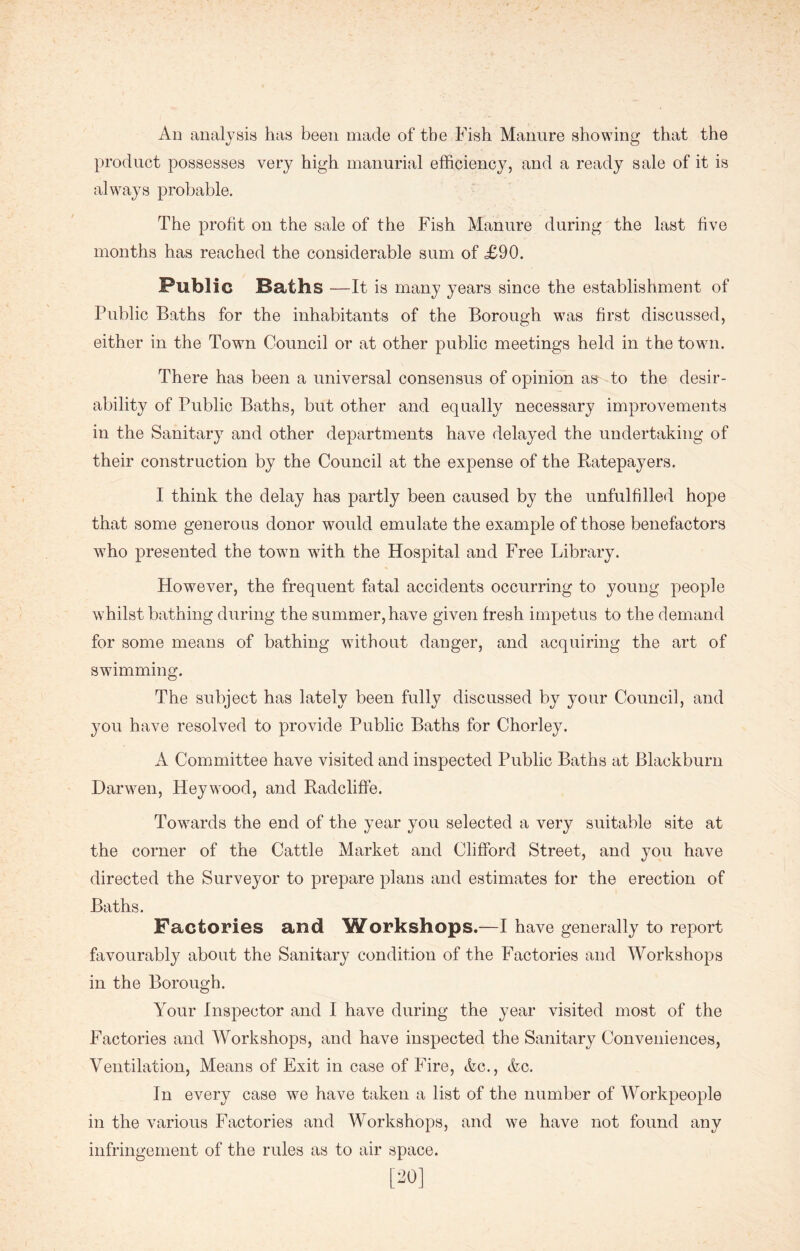 An analysis has been made of the Fish Manure showing that the product possesses very high manurial efficiency, and a ready sale of it is always probable. The profit on the sale of the Fish Manure during the last five months has reached the considerable sum of £90. Public Baths —It is many years since the establishment of Public Baths for the inhabitants of the Borough was first discussed, either in the Town Council or at other public meetings held in the town. There has been a universal consensus of opinion as to the desir- ability of Public Baths, but other and equally necessary improvements in the Sanitary and other departments have delayed the undertaking of their construction by the Council at the expense of the Ratepayers. I think the delay has partly been caused by the unfulfilled hope that some generous donor would emulate the example of those benefactors who presented the town wTith the Hospital and Free Library. However, the frequent fatal accidents occurring to young people whilst bathing during the summer, have given fresh impetus to the demand for some means of bathing without danger, and acquiring the art of swimming. The subject has lately been fully discussed by your Council, and you have resolved to provide Public Baths for Chorley. A Committee have visited and inspected Public Baths at Blackburn Darwen, Heywood, and Radcliffe. Towards the end of the year you selected a very suitable site at the corner of the Cattle Market and Clifford Street, and you have directed the Surveyor to prepare plans and estimates for the erection of Baths. Factories and Workshops.—I have generally to report favourably about the Sanitary condition of the Factories and Workshops in the Borough. Your Inspector and I have during the year visited most of the Factories and Workshops, and have inspected the Sanitary Conveniences, Ventilation, Means of Exit in case of Fire, Ac., Ac. In every case wTe have taken a list of the number of Workpeople in the various Factories and Workshops, and we have not found any infringement of the rules as to air space.