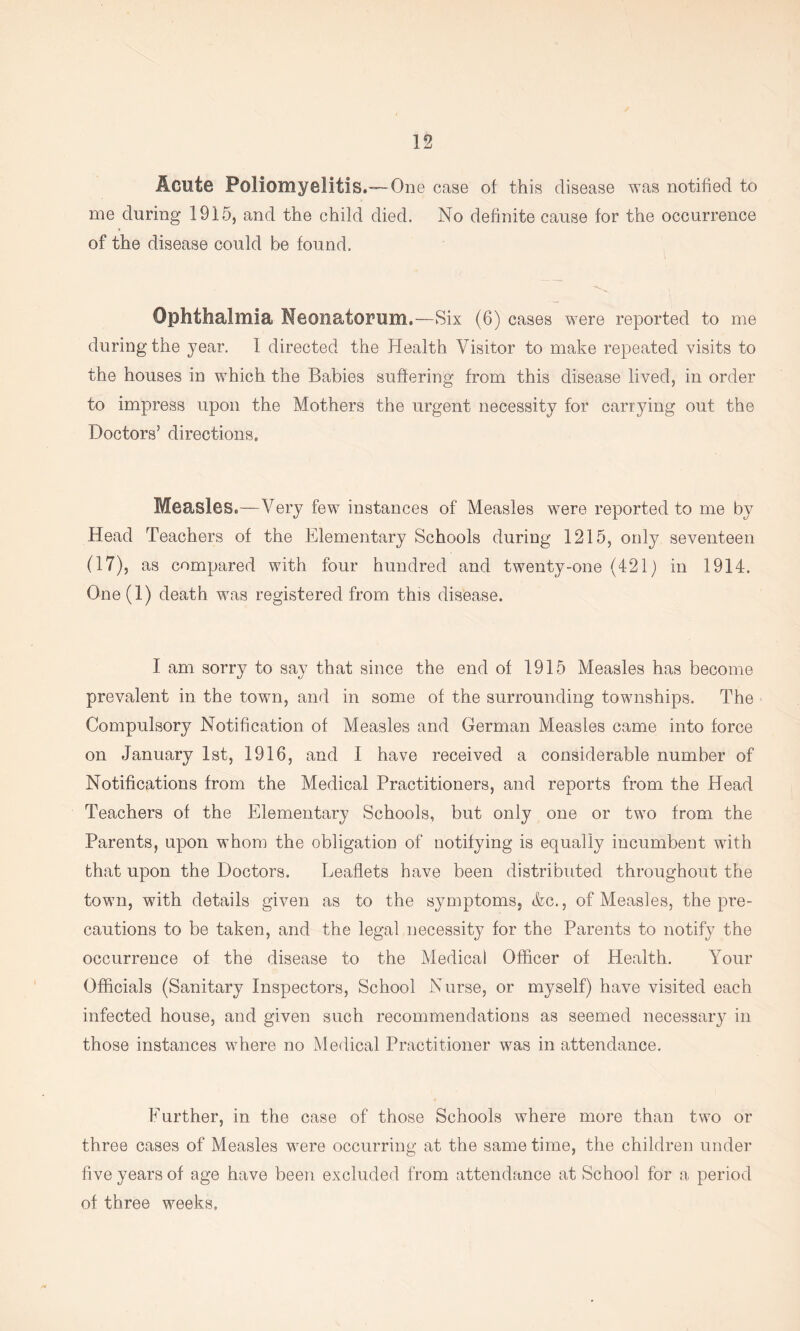 Acute Poliomyelitis.—One case of this disease was notified to me during 1915, and the child died. No definite cause for the occurrence of the disease could be found. Ophthalmia Neonatorum.—Six (6) cases were reported to me during the year. 1 directed the Health Visitor to make repeated visits to the houses in which the Babies suffering from this disease lived, in order to impress upon the Mothers the urgent necessity for carrying out the Doctors’ directions. Measles.—Very few instances of Measles were reported to me by Head Teachers of the Elementary Schools during 1215, only seventeen (17), as compared with four hundred and twenty-one (421) in 1914. One(l) death was registered from this disease. I am sorry to say that since the end of 1915 Measles has become prevalent in the town, and in some of the surrounding townships. The Compulsory Notification of Measles and German Measles came into force on January 1st, 1916, and I have received a considerable number of Notifications from the Medical Practitioners, and reports from the Head Teachers of the Elementary Schools, but only one or two from the Parents, upon whom the obligation of notifying is equally incumbent with that upon the Doctors. Leaflets have been distributed throughout the town, with details given as to the symptoms, &c., of Measles, the pre- cautions to be taken, and the legal necessity for the Parents to notify the occurrence of the disease to the Medical Officer of Health. Your Officials (Sanitary Inspectors, School Nurse, or myself) have visited each infected house, and given such recommendations as seemed necessary in those instances where no Medical Practitioner was in attendance. Eurther, in the case of those Schools where more than two or three cases of Measles were occurring at the same time, the children under five years of age have been excluded from attendance at School for a period of three weeks.