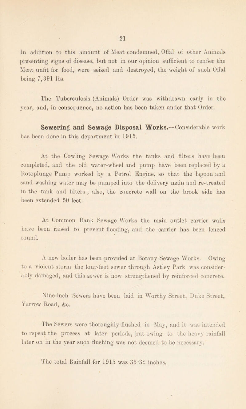 In addition to this amount of Meat condemned, Offal of other Animals presenting signs of disease, but not in our opinion sufficient to render the Meat unfit for food, were seized and destroyed, the weight of such Offal being 7,391 lbs. The Tuberculosis (Animals) Order was withdrawn early in the year, and, in consequence, no action has been taken under that Order. Sewering and Sewage Disposal Works.—Considerable work has been done in this department in 1915. At the Cowling Sewage Works the tanks and filters have been completed, and the old water-wheel and pump have been replaced by a Kotoplunge Pump worked by a Petrol Engine, so that the lagoon and sand-washing water may be pumped into the delivery main and re-treated in the tank and filters j also, the concrete wall on the brook side has been extended 50 feet. At Common Bank Sewage Works the main outlet carrier walls have been raised to prevent Hooding, and the carrier has been fenced round. A new boiler has been provided at Botany Sewage Works. Owing to a violent storm the four-feet sewer through Astley Park was consider- ably damaged, and this sewer is now strengthened by reinforced concrete. Nine-inch Sewers have been laid in Worthy Street, Duke Street, Yarrow Road, &c. The Sewers were thoroughly flushed in May, and it was intended to repeat the process at later periods, but owing to the heavy rainfall later on in the year such flushing was not deemed to be necessary. The total Rainfall for 1915 was 35’32 inches.