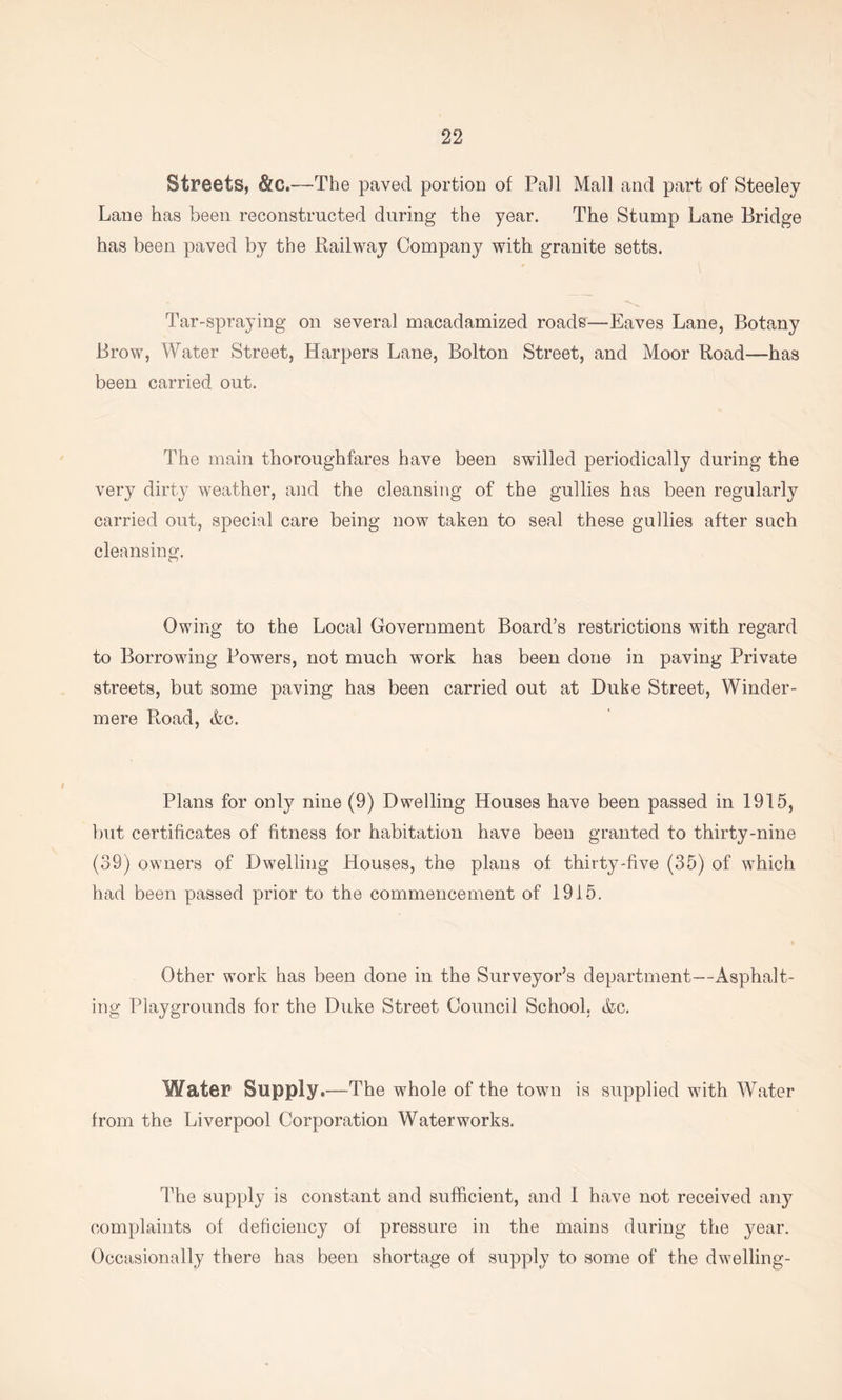 Streets, &C.—The paved portion of Pall Mall and part of Steeley Lane has been reconstructed during the year. The Stump Lane Bridge has been paved by the Railway Company with granite setts. Tar-spraying on several macadamized roads—Eaves Lane, Botany Brow, Water Street, Harpers Lane, Bolton Street, and Moor Road—has been carried out. The main thoroughfares have been swilled periodically during the very dirty weather, and the cleansing of the gullies has been regularly carried out, special care being now taken to seal these gullies after such cleansing. Owing to the Local Government Board’s restrictions with regard to Borrowing Powers, not much work has been done in paving Private streets, but some paving has been carried out at Duke Street, Winder- mere Road, (fee. Plans for only nine (9) Dwelling Houses have been passed in 1915, but certificates of fitness for habitation have been granted to thirty-nine (39) owners of Dwelling Houses, the plans of thirty-five (35) of which had been passed prior to the commencement of 1915. Other work has been done in the Surveyor’s department—Asphalt- ing Playgrounds for the Duke Street Council School, (fee. Water Supply,—The whole of the town is supplied with Water from the Liverpool Corporation Waterworks. ITie supply is constant and sufficient, and 1 have not received any complaints of deficiency of pressure in the mains during the year. Occasionally there has been shortage of supply to some of the dwelling-