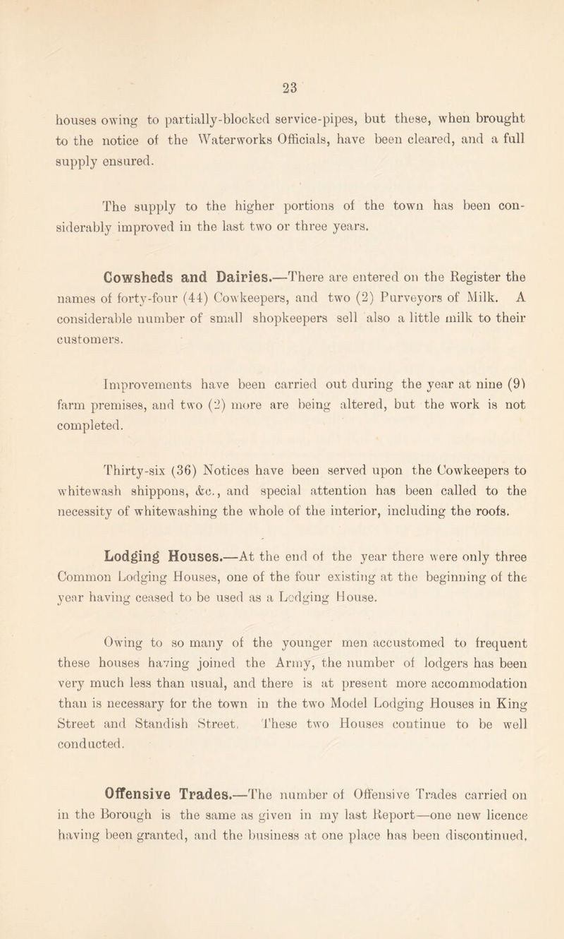 houses owing to partially-blocked service-pipes, but these, when brought to the notice of the Waterworks Officials, have been cleared, and a full supply ensured. The supply to the higher portions of the town has been con- siderably improved in the last two or three years. Cowsheds and Dairies.—There are entered on the Register the names of forty-four (44) Cowkeepers, and two (2) Purveyors of Milk. A considerable number of small shopkeepers sell also a little milk to their customers. Improvements have been carried out during the year at nine (9) farm premises, and two (2) more are being altered, but the work is not completed. Thirty-six (36) Notices have been served upon the Cowkeepers to whitewash shippons, &c., and special attention has been called to the necessity of whitewashing the whole of the interior, including the roofs. Lod^in^ Houses.—At the end of the year there were only three Common Lodging Houses, one of the four existing at the beginning of the yenr having ceased to be used as a Lodging House. Owing to so many of the younger men accustomed to frequent these houses having joined the Army, the number of lodgers has been very much less than usual, and there is at present more accommodation than is necessary for the town in the two Model Lodging Houses in King Street and Standish Street, 'these two Houses continue to be well conducted. Offensive Trades.—The number of Offensive Trades carried on in the Borough is the same as given in my last Report—one new licence having been granted, and the business at one place has been discontinued.