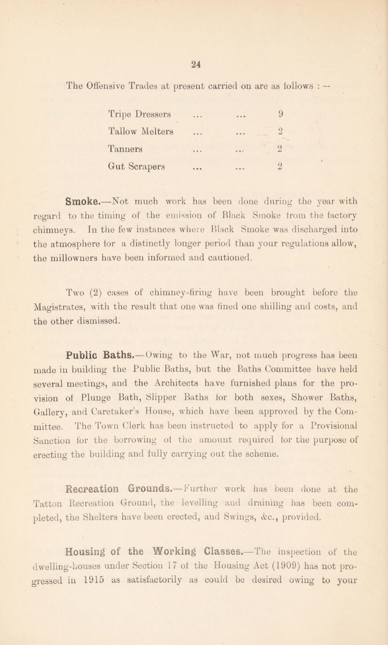 The Offensive Trades at present carried on are as follows : — Tripe Dressers Tallow Melters Tanners Gut Scrapers 2 2 2 9 Smoke.—Not much work has been done during the year with regard to the timing of the emission of Black Smoke from the factory chimnej^s. In the few instances where Black Smoke was discharged into the atmosphere for a distinctly longer period than your regulations allow, the millowners have been informed and cautioned, Two (2) cases of chimney-firing have been brought before the Magistrates, with the result that one was fined one shilling and costs, and the other dismissed. Public Baths.—Owing to the War, not much progress has been made in building the Public Baths, but the Baths Committee have held several meetings, and the Architects have furnished plans for the pro- vision of Plunge Bath, Slipper Baths for both sexes. Shower Baths, Gallery, and Caretaker’s House, which have been approved by the Com- mittee. The Town Clerk has been instructed to apply for a Provisional Sanction for the borrowing of the amount required for the purpose of erecting the building and fully carrying out the scheme. Recreation Grounds.—Further work has been done at the Tatton Recreation Ground, the levelling and draining has been com- pleted, the Shelters have been erected, and Swings, &c., provided. Housing of the Working Classes.—The inspection of the dwelling-houses under Section 17 of the Housing Act (1909) has not pro- gressed in 1915 as satisfactorily as could be desired owing to your