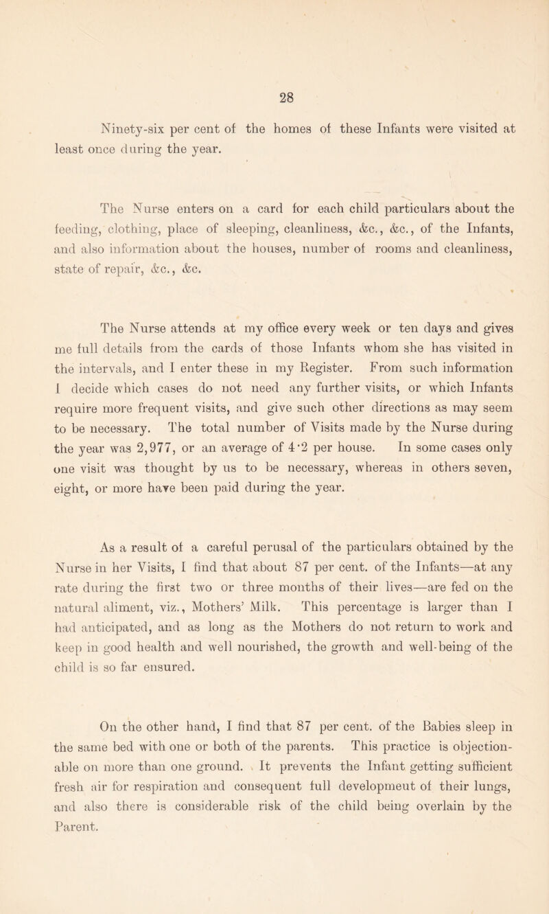 Ninety-six per cent of the homes of these Infants were visited at least once daring the year. The Nurse enters on a card for each child particulars about the feeding, clothing, place of sleeping, cleanliness, &c., &c., of the Infants, and also information about the houses, number of rooms and cleanliness, state of repair, &c., &c. ♦ The Nurse attends at my office every week or ten days and gives me full details from the cards of those Infants whom she has visited in the intervals, and I enter these in my Register. From such information I decide which cases do not need any further visits, or which Infants require more frequent visits, and give such other directions as may seem to be necessary. The total number of Visits made by the Nurse during the year was 2,977, or an average of 4*2 per house. In some cases only one visit was thought by us to be necessary, whereas in others seven, eight, or more have been paid during the year. As a result of a careful perusal of the particulars obtained by the Nurse in her Visits, I find that about 87 per cent, of the Infants—at any rate during the first two or three months of their lives—are fed on the natural aliment, viz., Mothers’ Milk. This percentage is larger than I had anticipated, and as long as the Mothers do not return to work and keep in good health and well nourished, the growth and well-being of the child is so far ensured. On the other hand, I find that 87 per cent, of the Babies sleep in the same bed with one or both of the parents. This practice is objection- able on more than one ground. « It prevents the Infant getting sufficient fresh air for respiration and consequent full developmeut of their lungs, and also there is considerable risk of the child being overlain by the Parent.