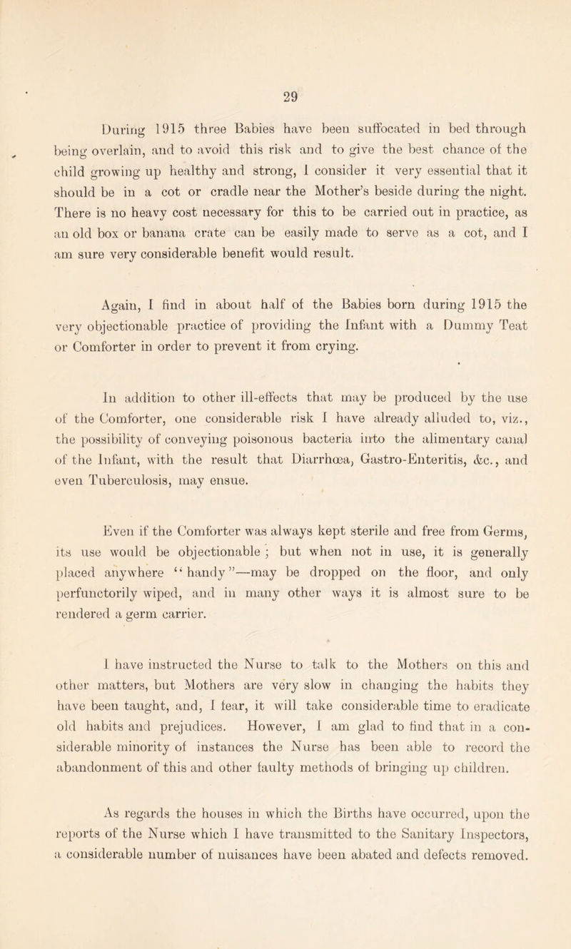 During 1915 three Babies have been suffocated in bed through l)eing overlain, and to avoid this risk and to give the best chance of the child growing up healthy and strong, 1 consider it very essential that it should be in a cot or cradle near the Mother’s beside during the night. There is no heavy cost necessary for this to be carried out in practice, as an old box or banana crate can be easily made to serve as a cot, and I am sure very considerable benefit would result. Again, I find in about half of the Babies born during 1915 the very objectionable practice of providing the Infant with a Dummy Teat or Comforter in order to prevent it from crying. In addition to other ill-effects that may be produced by the use of the Comforter, one considerable risk 1 have already alluded to, viz., the possibility of conveying poisonous bacteria into the alimentary canal of the Infant, with the result that Diarrhoea, Gastro-Enteritis, &c., and even Tuberculosis, may ensue. Even if the Comforter was always kept sterile and free from Germs, its use would be objectionable ; but when not in use, it is generally placed anywhere ‘‘handy”—may be dropped on the floor, and only perfunctorily wiped, and in many other ways it is almost sure to be rendered a germ carrier. 1 have instructed the Nurse to talk to the Mothers on this and other matters, but Mothers are veTy slow in changing the habits they have been taught, and, 1 fear, it will take considerable time to eradicate old habits aiid prejudices. However, 1 am glad to find that in a con- siderable minority of instances the Nurse has been able to record the abandonment of this and other faulty methods of bringing up children. As regards the houses in which the Births have occurred, upon the re[)ort8 of the Nurse which 1 have transmitted to the Sanitary Inspectors, a considerable number of nuisances have been abated and defects removed.
