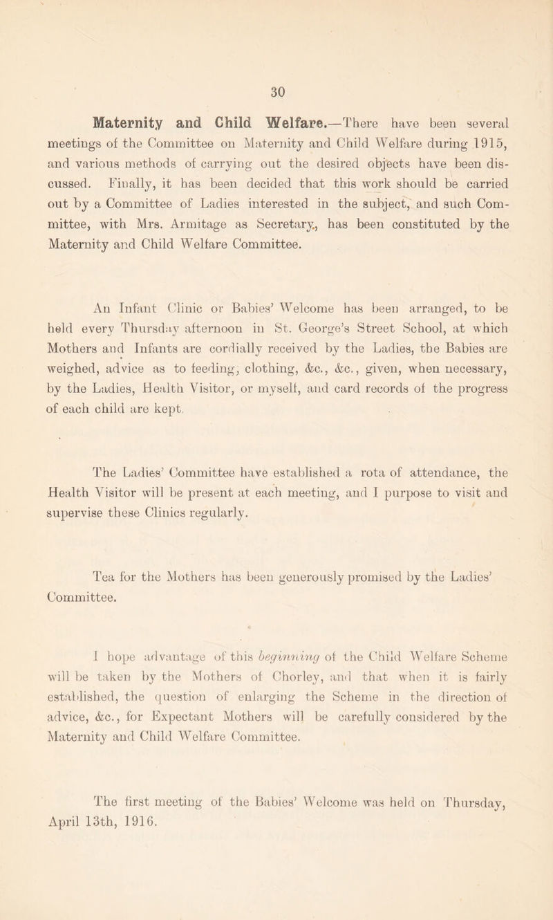 Maternity and Child Welfare. —There have been several meetings of the Committee on Maternity and Child Welfare during 1915, and various methods of carrying out the desired objects have been dis- cussed. Finally, it has been decided that this work should be carried out by a Committee of Ladies interested in the subject, and such Com- mittee, with Mrs. Armitage as Secretary, has been constituted by the Maternity and Child Welfare Committee. An Infant Clinic or Babies’ Welcome has been arranged, to be held every Thursdny afternoon in St. George’s Street School, at which Mothers and Infants are cordially received by the Ladies, the Babies are weighed, advice as to feeding, clothing, Ac., &c., given, when necessary, by the Ladies, Health Visitor, or myself, and card records of the progress of each child are kept, The Ladies’ Committee have established a rota of attendance, the Health Visitor will be present at each meeting, and I purpose to visit and supervise these Clinics regularly. Tea for the Mothers has been generously promised by the Ladies’ Committee. 1 hope advantage of this of the Child Welfare Scheme will be taken by the Mothers of Chorley, and that when it is fairly established, the question of enlarging the Scheme in the direction of advice, &c., for Expectant Mothers will be carefully considered by the Maternity and Child Welfare Committee. The first meeting of the Babies’ Welcome was held on Thursday, April 13th, 1916.