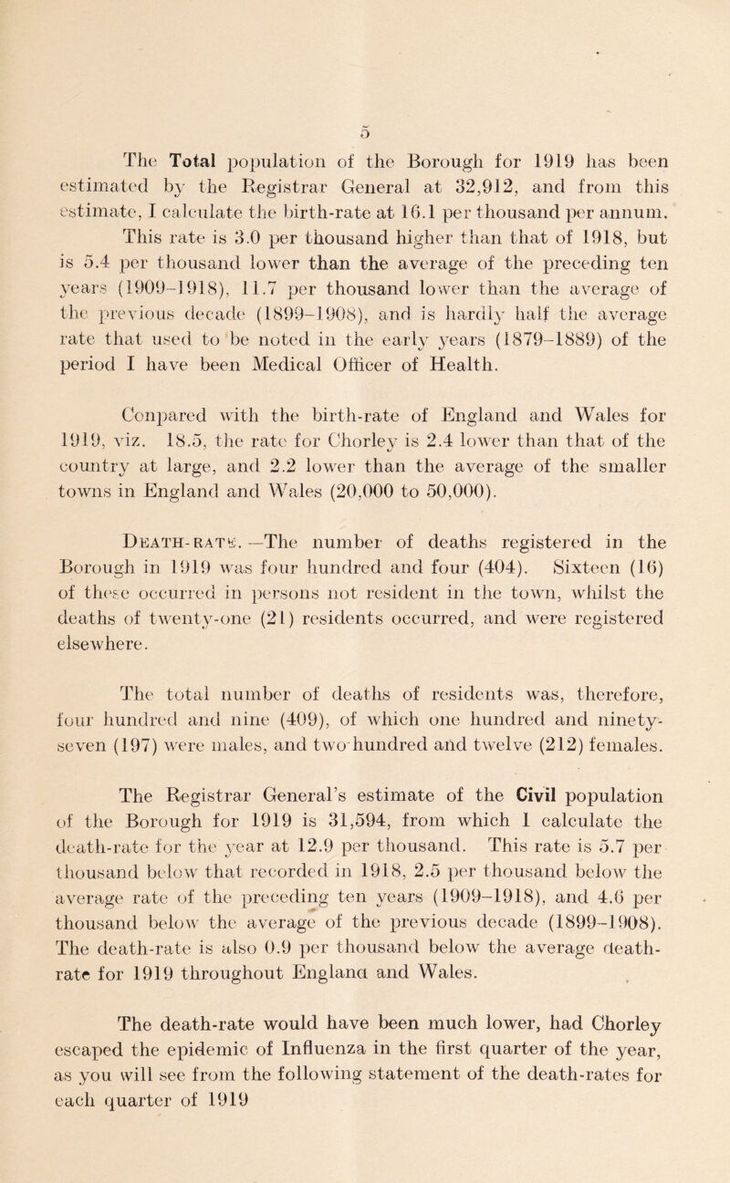 o The Total population of the Borough for 1919 has been estimated by the Registrar General at 32,912, and from this estimate, I calculate the birth-rate at 16.1 per thousand per annum. This rate is 3.0 per thousand higher than that of 1918, but is 5.4 per thousand lower than the average of the preceding ten years (1909-1918), 11.7 per thousand lower than the average of the previous decade (1899-1908), and is hardly half the average rate that used to be noted in the early 3^ears (1879-1889) of the period I have been Medical Officer of Health. Conpared with the birth-rate of England and Wales for 1919, ^dz. 18.5, the rate for Chorlev is 2.4 lower than that of the country at large, and 2.2 lower than the average of the smaller towns in England and Wales (20,000 to 50,000). Death-RATtf. -The number of deaths registered in the Borough in 1919 was four hundred and four (404). Sixteen (16) of tl'K'se occurred in persons not resident in the town, whilst the deaths of twenty-one (21) residents occurred, and were registered elsewhere. The total number of deaths of residents was, therefore, four hundred and nine (409), of which one hundred and ninety- seven (197) were males, and two'hundred and twelve (212) females. The Registrar General’s estimate of the Civil population of the Borough for 1919 is 31,594, from which 1 calculate the death-rate for the \'ear at 12.9 per thousand. This rate is 5.7 per thousand below that recorded in 1918, 2.5 per thousand below the average rate of the preceding ten years (1909-1918), and 4.6 jaer thousand below the average of the previous decade (1899-1908). The death-rate is also 0.9 per thousand below the average death- rate for 1919 throughout England and Wales. The death-rate would have been much lower, had Chorley escaped the epidemic of Influenza in the first quarter of the year, as you will see from the following statement of the death-rates for each quarter of 1919