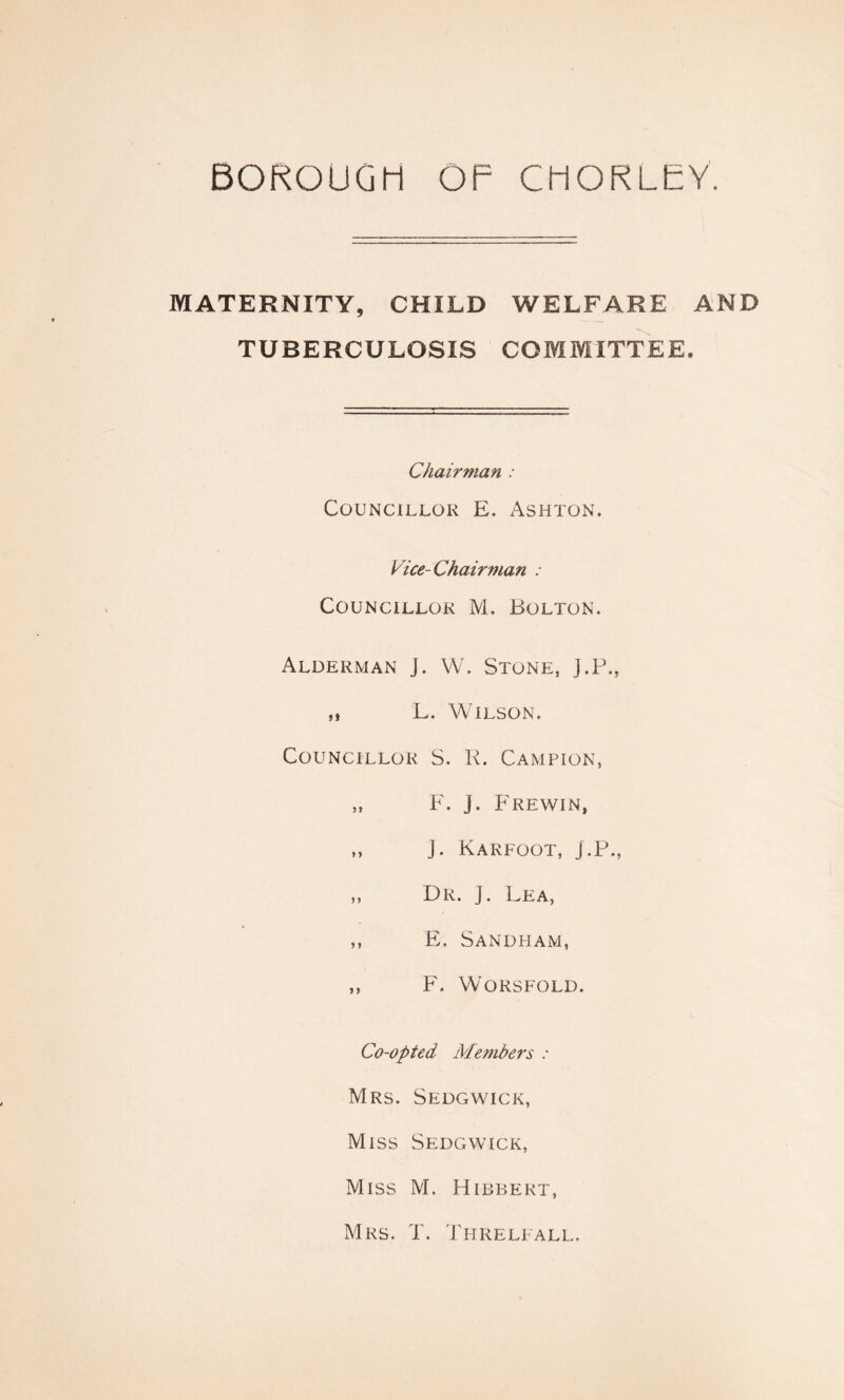 MATERNITY, CHILD WELFARE TUBERCULOSIS COMMITTEE Chairman : Councillor E. Ashton. Vice-Chairman : Councillor M. Bolton. Alderman J. W. Stone, J.P., „ L. Wilson. Councillor S. R. Campion, „ F. J. Frewin, „ J. Karfoot, j.P., ,, Dr. J. Lea, ,, E. Sandham, ,, F. WORSFOLD. Co-opted Members : Mrs. Sedgwick, Miss Sedgwick, Miss M. Hibbert, Mrs. T. Threlfall. AND