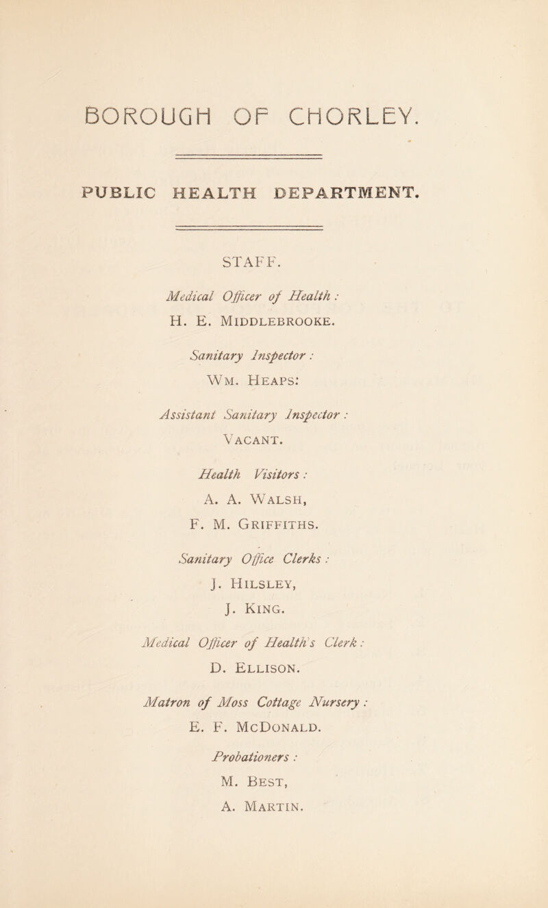 PUBLIC HEALTH DEPARTMENT STAFF. Medical Officer oj Health : H. E. Middlebrooke. Sanitary Inspector: Wm. Heaps: Assistant Sanitary Inspector: Vacant. Health Visitors: A. A, Walsh, F. M. Griffiths. Sanitary Office Clerks: j. Hilsley, J. King. Medical Officer of Healths Clerk: D. Ellison. Matron of Moss Cottage Nursery : E. F. McDonald. Probationers : M. Best, A. Martin.