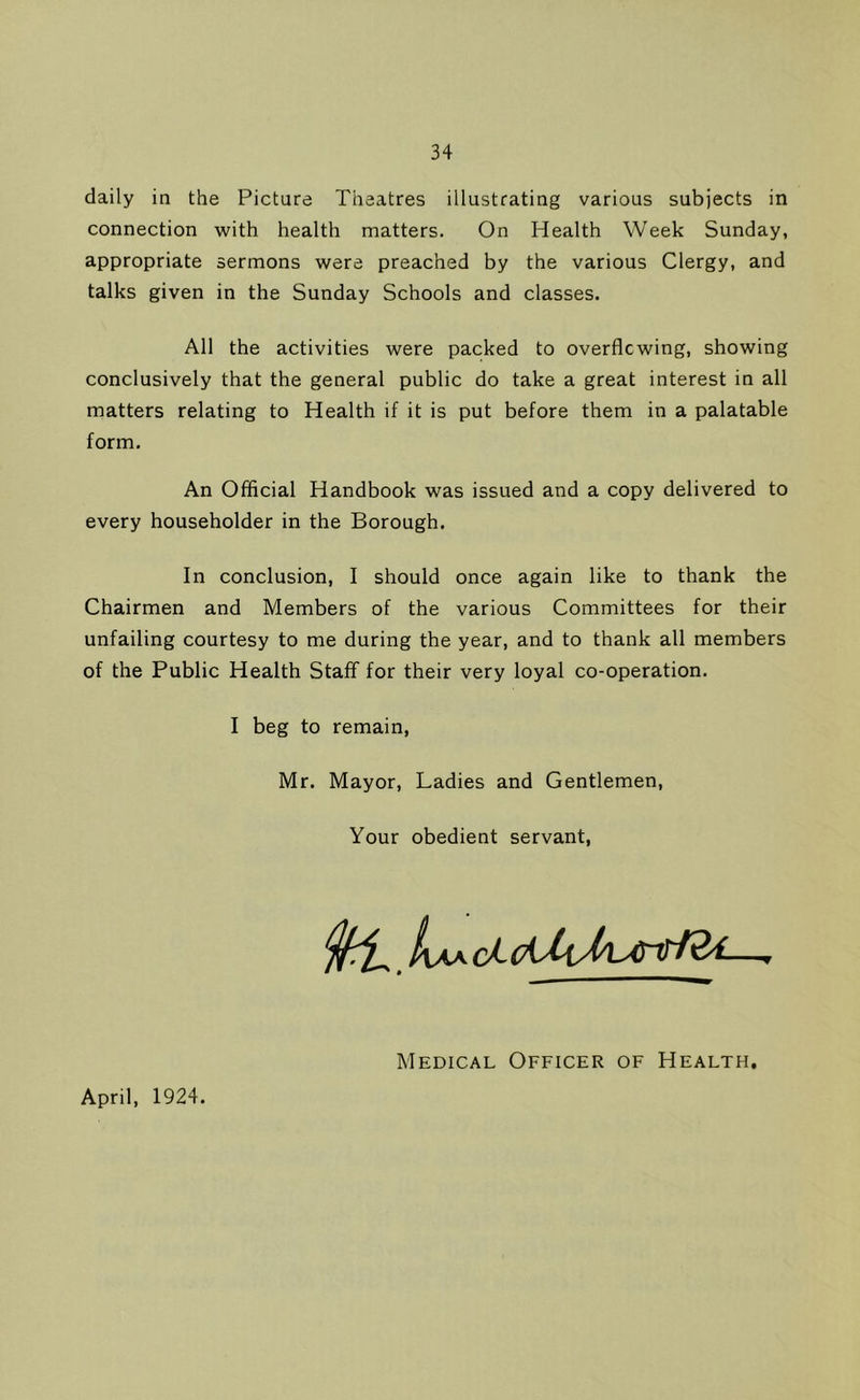 daily in the Picture Theatres illustrating various subjects in connection with health matters. On Health Week Sunday, appropriate sermons were preached by the various Clergy, and talks given in the Sunday Schools and classes. All the activities were packed to overflowing, showing conclusively that the general public do take a great interest in all matters relating to Health if it is put before them in a palatable form. An Official Handbook was issued and a copy delivered to every householder in the Borough. In conclusion, I should once again like to thank the Chairmen and Members of the various Committees for their unfailing courtesy to me during the year, and to thank all members of the Public Health Staff for their very loyal co-operation. I beg to remain, Mr. Mayor, Ladies and Gentlemen, Your obedient servant, April, 1924. Medical Officer of Health,