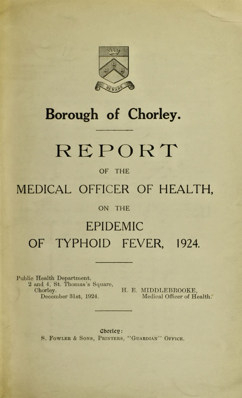 Borough of Chorley. REPORT OF THE MEDICAL OFFICER OF HEALTH, ON THE EPIDEMIC OF TYPHOID FEVER. 1924. Public Health Department, 2 and 4, St. Thomas’s Square, Chorley. H. E. MIDDLEBROOKE, December 31st, 1924. Medical Officer of Health. Cborleg: S. Fowler & Sons, Printers, “Guardian” Office.