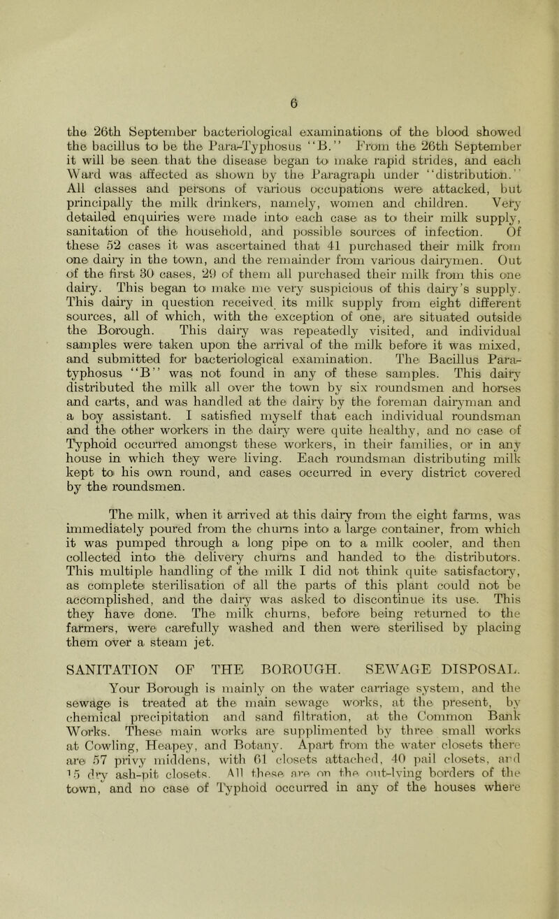 the 26th Septeiiibeir bacteriodogical examinations of the blood showed the bacillus to be the Para^Typhosiis “B.” From the 26th September it will be seen that the disease began to' make rapid strides, and each Ward was affected a.s shown by the Faragraph under “distribution.’' All classes and persons of varions occupations were attacked, but pi’incipafly the milk diinkers, namely, women and children. Very detailed enquiries were made into each case as to their milk supply, sanitation of the honsehofd, and possible soairces of infection. Of these 52 cases it was ascertained that 41 purchased their milk froau one dairy in the town, and the remainder from various dairymen. Out of the fii’st 36 cases, 26 of them all purchased their milk from this one daily. This began to make me very suspicions of this dairy’s supply. This dairy in question received its milk supply from eight different sources, all of which, with the exception of one, are situated outside the Borough. This daily was repeatedly visited, and individual samples were taken upon the anival of the milk before it was mixed, and submitted for bacteriological examination. Thei Bacillus Parar- typhosus “B’’ was not found in any of these samples. This dairj^ distributed the milk all over the town by six roundsmen and horses and carts, and was handled at the dairy by the foreman dairyman and a boy assistant. I satisfied myself that each individual roundsman and the other workers in the> dairy were quite healthy, and no' case of Typhoid occurred amongst these workers, in their families, or in any house in which they were living. Each roimdsman distributing milk kept toi his own round, and cases occurred in every district covered by the roundsmen. The milk, when it arrived at this dairy from the eight farms, was immediately poured from the chums intoi a large container, from which it was pumped through a long pipe on to a milk cooler, and then collected into the delivery chums and handed to the distributors. This multiple handling of the milk I did not think quite satisfactory, as complete sterilisation of all the parts of this plant could not be accomplished, and the dairy was asked to discontinue its use. This they have done. The' nrilk chums, before being returned to the farmers, were carefully washed and then were sterilised by placing them over a stearn jet. SANITATION OF THE BOEOUOH. SEWAGE DISPOSAI.. Your Borough is mainly on the water carriage systerrr, and the sewage is treated at the' main sewage works, at the pr-esent, b>' cherrrical precipitation and sand filtration, at the Common Bank Works. These main works are supplimented by thr*ee small worics at Cowling, Heapey, and Botany. Apart from the water closets there ait-e 57 privy middens, with 61 closets attached, 40 pail closets, ai'd ■•5 dr*v ash-pit closets. All these nre on the. out-lving borders of the town, and no case of Typhoid occurred in any of the houses where