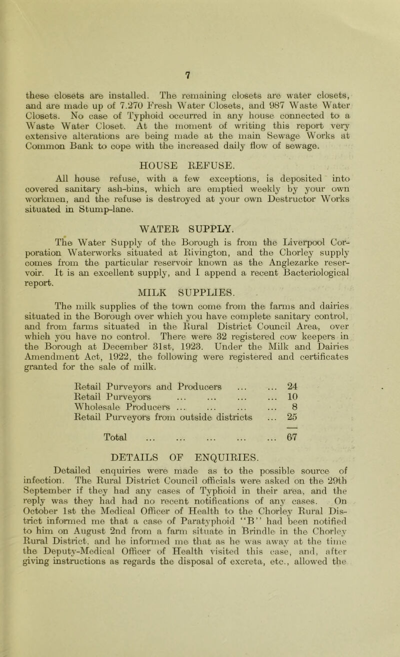 these closets ai'e installed. The remainmg closets are water closets, and ai’e made up of 7.270 Fresh Water Closets, and 987 Waste Water Closets. No case of Typhoid occuri’ed in any house co'nnected to a Waste Water Closet. At the moment of writing this report vei’y extensive alterations are being made at the main Sewage Works at Common Bank to cope with the increased daily flow of sewage. HOUSE REFUSE. All house refuse, with a few exceptions, is deposited into covered sanitary ash-bins, which are emptied weekly by your own workmen, and the refuse is destroyed at your own Destructor Works situated in Stump-lane. WATER SUPPLY. The Water Supply of the Borough is from the Livei'pool Cor- poration Waterworks situated at Rivin^on, and the Chorley supply comes from the par*ticular reserwoir known as the Anglezarke reser- voir. It is an excellent supply, and 1 append a recent Bacteriological report. MILK SUPPLIES. The nrilk supplies of the town come from the farrrrs and dairies situated in the Borough over which you have complete' sanitary control, and from farms situated in the Rural District Co'uncil Area, O'ver which you have no co'ntrol. There were 32 re'gistered cow keepers in the Borough at December 31st, 1923. Under the Milk and Dairie'S Arrrendrnent Act, 1922, the following were registered and certificates granted for the sale of rrrilk. Retail Purweyors and Producers ... ... 24 Retail Purweyo'rs ... ... ... ... 10 Wholesale Producer's ... ... ... ... 8 Retail Pur-veyors fronr outside districts ... 25 Total 67 DETAILS OF ENQUIRIES. Detailed enquiries were made as to the possible source of infection. The Rural District Co'uncil officials were asked on the* 29th September if they had any cases of Typhoid in their area, and the reply was they had had no recent notifications O'f any casC'S. On October 1st the Medical Officer of Health to the Cho'rley Riu'al Dis- trict informed me that a case of Paratyphoid “B” had been notified to him on August 2nd from a fanu situate in Brindle in the Chorlcy Rural District, and he informed me that as he was away at the time the Deputy-Medical Officer of Health visited this t-ase, and, after giving instructions as regards the disposal of excreta, etc., allowed the