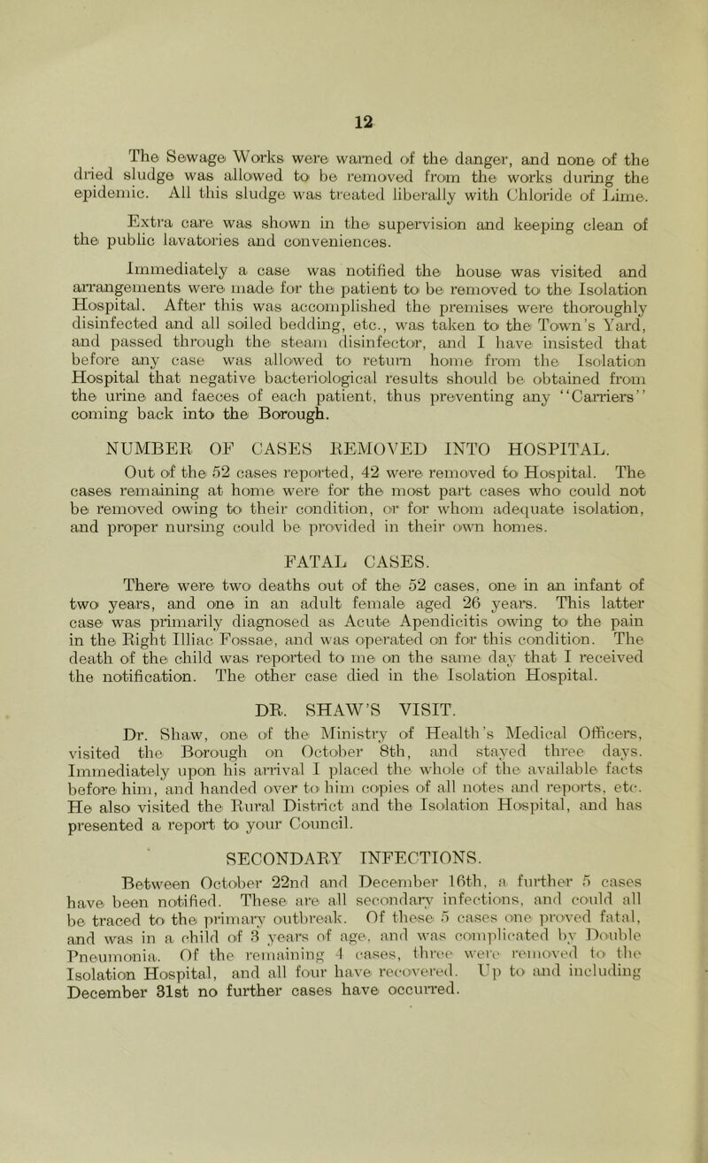 The Sewage Works were warned of the danger, and none of the dried sludge was allowed to he removed from the works dui'ing the epidemic. All this sludge was treated liberally with Chloride of Jjime. Extra care was shown in the supervision and keeping clean of the public lavatories and conveniences. Immediately a case was notified the house was visited and arrangements were made for the patient to be removed to the Isolation Hospital. After this was accomplished the premises were thoroughly disinfected and all soiled bedding, etc., was taken to the Town’s Yard, and passed through the steam disinfector, and I have insisted that before any case was allowed to return home from the Isolation Hospital that negative bacteriological results should be obtained from the urine and faeces of each patient, thus preventing any “Carriers” coming back into the Borough. NUMBER, OF CASES REMOVED INTO HOSPITAL. Out of the 52 cases reported, 42 were removed to Hospital. The cases remaining at home were for the most* part cases who could not bei I’emoved owing to' their condition, or for whom adequate isolation, and proper nm’sing could be provided in their own homes. FATAL CASES. There were two de^aths out of the 52 cases, one in an infant of two years, and one in an adult female aged 26 years. This latter case was primarily diagnosed as Acute Apendicitis owing to> the pain in the Right Illiac Fossae, and was operated on for this condition. The death of the child was reported to me on the same da}- that I received the notification. The other case died in the Isolation Hospital. DR. SHAW’S VISIT. Dr. Shaw, one of the Ministi-y of Health’s Medical Officers, visited the Borough on October 8th, and stayed three days. Immediately upon his arrival I placed the whole of the available facts before him, and handed over to him copies of all notes and repon-ts, etc. He also visited the Rural District and the Isolation Hospital, and has presented a repoid to your Council. SECONDARY INFECTIONS. Between October 22nd and December 16th, a fmdher 5 cases have been notified. These arei all secondar}? infections, and cO'uld all be traced to the primary outbreak. Of these 5 cases one proved fatal, and was in a child of 3 years of age, and was conqfiicated by Double Pneumonia,. Of the remaining 4 cases, three weri- renun-ed to the Isolation Hospital, and all four have recovered, l^p to and including December 31st no further cases have occun'ed.