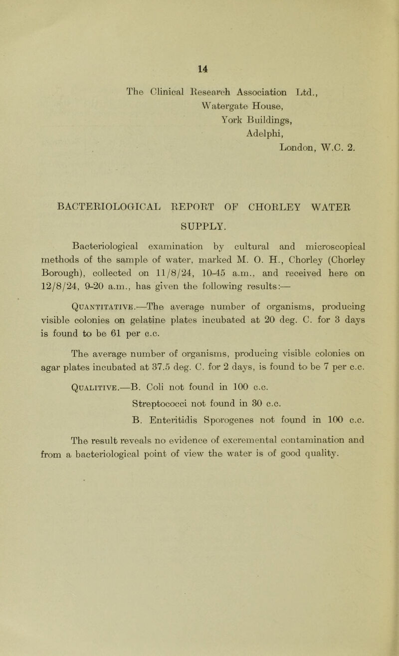 The Clinical liesearch Association Ltd., WTitergate House, York Buildings, Adelphi, London, W.C. 2. BACTEEIOLOGIGAI. REPORT OF CHORLEY WATER SUPPLY. Bacterioilogicai examination by cultural and microscopical methods of the sample of water, marked M. 0. H., Chorley (Chorley BorO'Ugh), collected on 11/8/24, 10-45 a.m., and received here on 12/8/24, 9-20 a..m., has given the following results:— Quantitative.—^The average number of organisms, producing visible colonies on gelatine plates incubated at 20 deg. C. for 3 days is found to be 61 per c.c. The average number of organisms, producing visible colonies on agar plates incubated at 37.5 deg. C. for 2 days, is found to be 7 per c.c. Qualitive.—B. Coli not found in 100 c.c. Streptoco'cci not found in 30 c.c. B. Enteiitidis Sporogenes not found in 100 c.c. The result reveals noi evidence of excremental contamination and from a bacteriological point of view the water is of good quality.