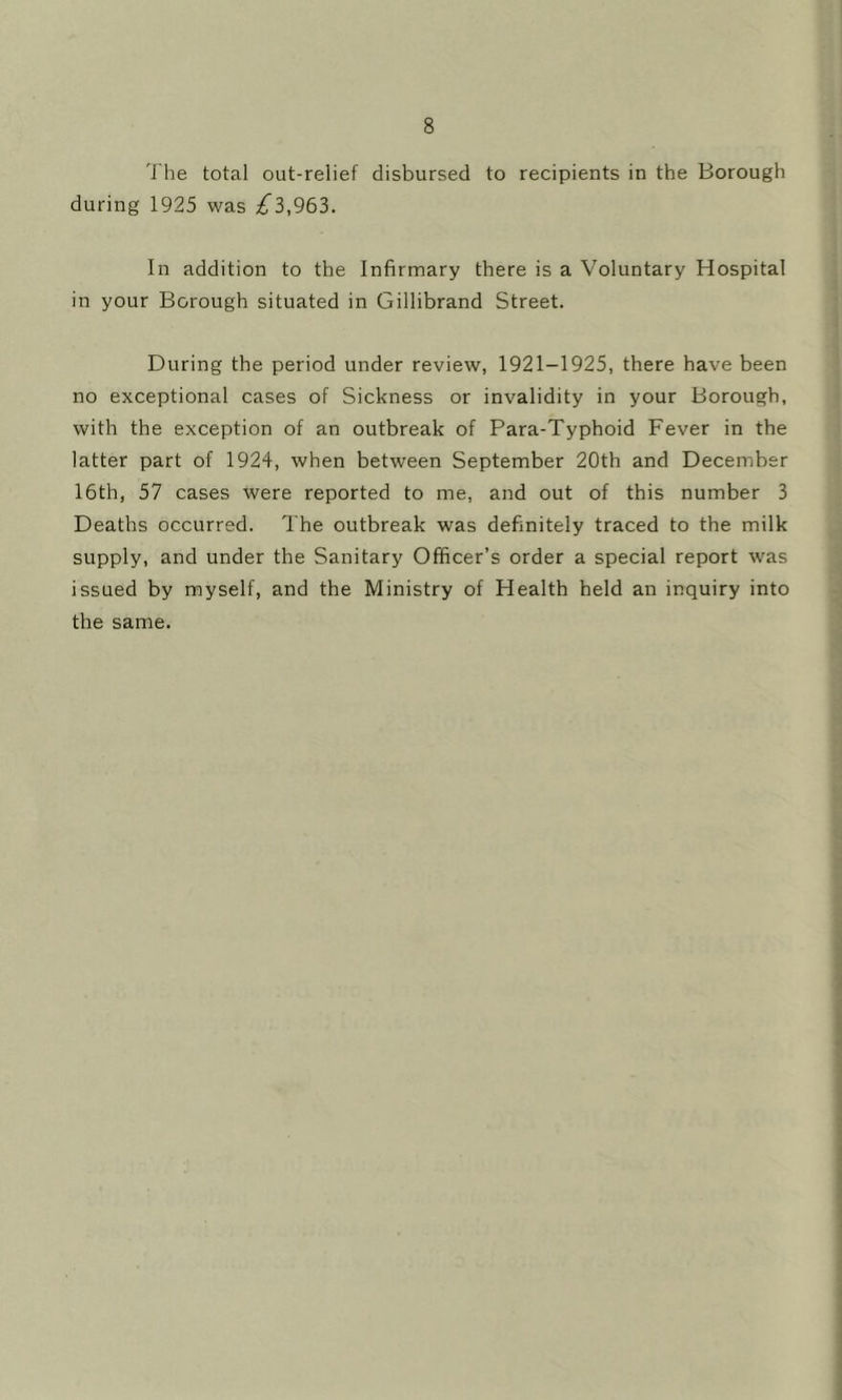 The total out-relief disbursed to recipients in the Borough during 1925 was ;^3,963. In addition to the Infirmary there is a Voluntary Hospital in your Borough situated in Gillibrand Street. During the period under review, 1921-1925, there have been no exceptional cases of Sickness or invalidity in your Borough, with the exception of an outbreak of Para-Typhoid Fever in the latter part of 1924, when between September 20th and December 16th, 57 cases were reported to me, and out of this number 3 Deaths occurred. The outbreak was definitely traced to the milk supply, and under the Sanitary Officer’s order a special report was issued by myself, and the Ministry of Health held an inquiry into the same.