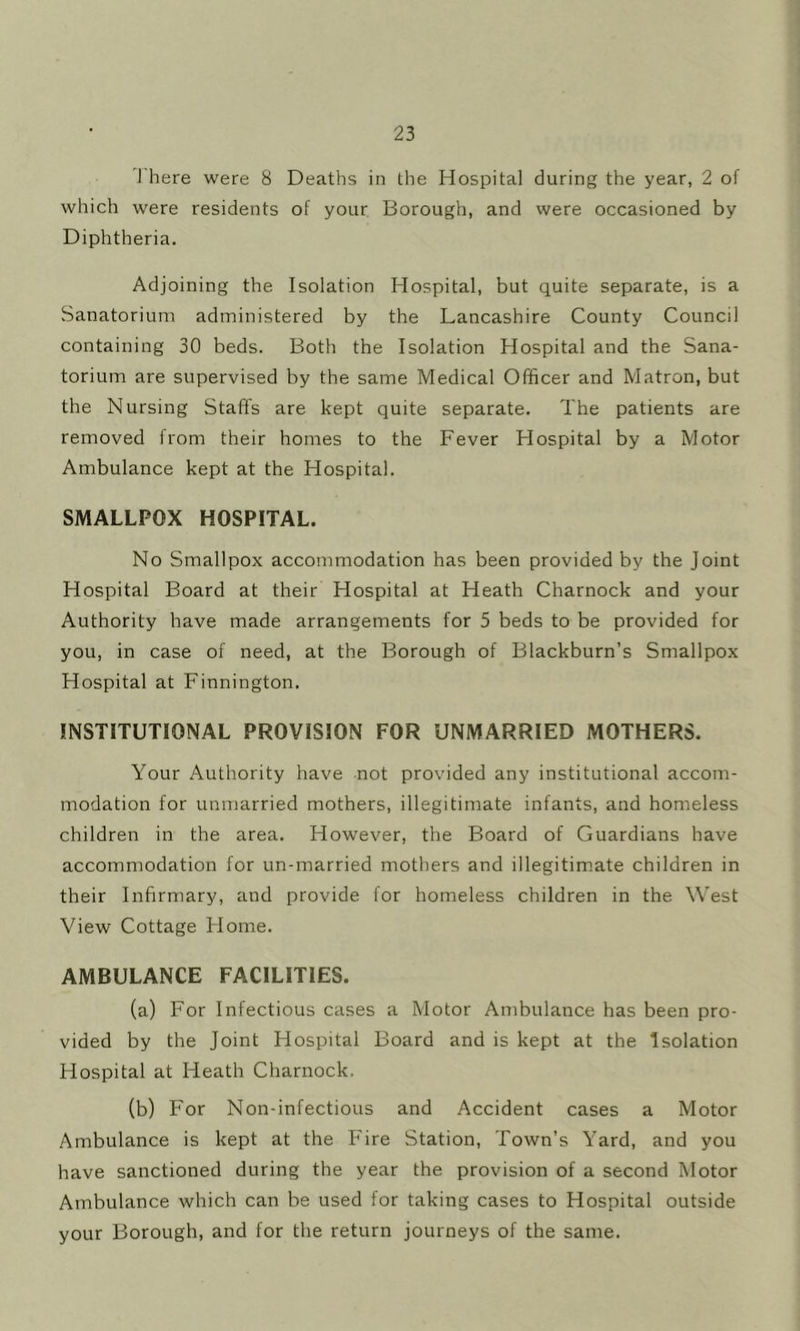 'I'here were 8 Deaths in the Hospital during the year, 2 of which were residents of your Borough, and were occasioned by Diphtheria. Adjoining the Isolation Hospital, but quite separate, is a Sanatorium administered by the Lancashire County Council containing 30 beds. Both the Isolation Hospital and the Sana- torium are supervised by the same Medical Officer and Matron, but the Nursing Staffs are kept quite separate. The patients are removed from their homes to the Fever Hospital by a Motor Ambulance kept at the Hospital. SMALLPOX HOSPITAL. No Smallpox accommodation has been provided by the Joint Hospital Board at their Hospital at Heath Charnock and your Authority have made arrangements for 5 beds to be provided for you, in case of need, at the Borough of Blackburn’s Smallpox Hospital at Finnington. INSTITUTIONAL PROVISION FOR UNMARRIED MOTHERS. Your Authority have not provided any institutional accom- modation for unmarried mothers, illegitimate infants, and homeless children in the area. However, the Board of Guardians have accommodation for un-married mothers and illegitimate children in their Infirmary, and provide for homeless children in the West View Cottage Home. AMBULANCE FACILITIES. (a) For Infectious cases a Motor Ambulance has been pro- vided by the Joint Hospital Board and is kept at the Isolation Hospital at Heath Charnock. (b) For Non-infectious and Accident cases a Motor Ambulance is kept at the Fire Station, Town’s Yard, and you have sanctioned during the year the provision of a second Motor Ambulance which can be used for taking cases to Hospital outside your Borough, and for the return journeys of the same.