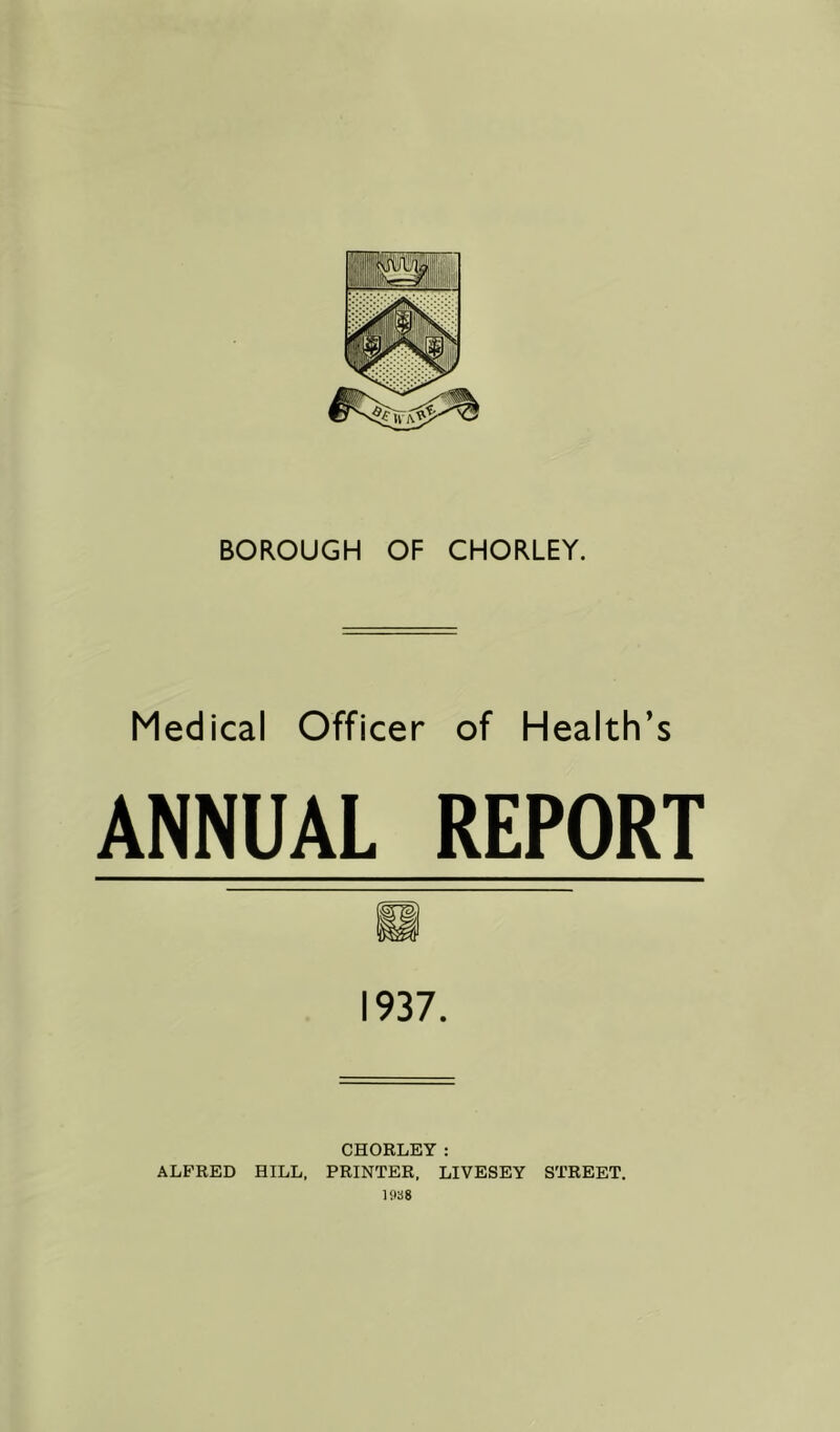 Medical Officer of Health’s ANNUAL REPORT 1937. CHORLEY: ALFRED HILL. PRINTER. LIVESEY STREET. 1938