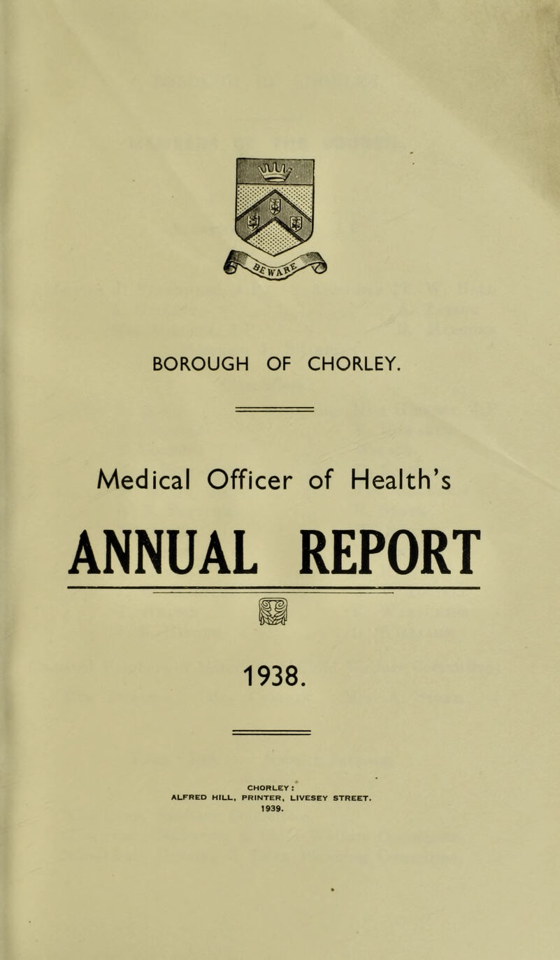 BOROUGH OF CHORLEY. Medical Officer of Health’s ANNUAL REPORT 1938. CHORLEY: ALFRED HILL. PRINTER. LIVESEY STREET. 1939.