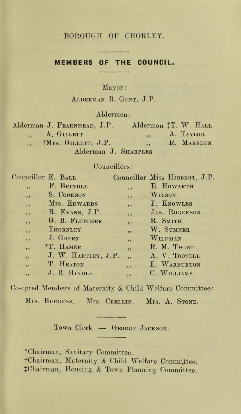 MEMBERS OF THE COUNCIL, Mayor: Alderman R. Gent, J.P. Aldermen: Alderman J. Fearnhead, J.P. Alderman +T. W. Hall ,, A. Gillett ,, A. Taylor ,, tMrs. Gillett, J.P. ,, R. Marsden Alderman J. Sharples Councillors: Councillor E. Ball Councillor Miss Hibbert, J.P. J > F. Brindle y y E. Howarth J » S. COOKSON y y Wilson ' ) Mrs. Edwards y y F. Knowles ) y R. Evans, J.P. y y Jas. Rogerson y y G. B. Fletcher y y R. Smith y y Thornley y y W. Sumner y » J. Green y y WiLDMAN y y *T. Hamer yy R. M. Twist y y J. W. Hartley, J.P. „ A. V. Tootell y y T. Heaton y y E. Warburton y y J. B. Hindle y y C. Williams Co-opted Members of Maternity & Child Welfare Committee: Mrs. Burgess. Mrs. Crellin. Mrs. A. Stone. Town Clerk — George Jackson. *Chairman, Sanitary Committee. tCliairman, Maternity & Child Welfare Committee. jChairman, Housing & Town Planning Committee.