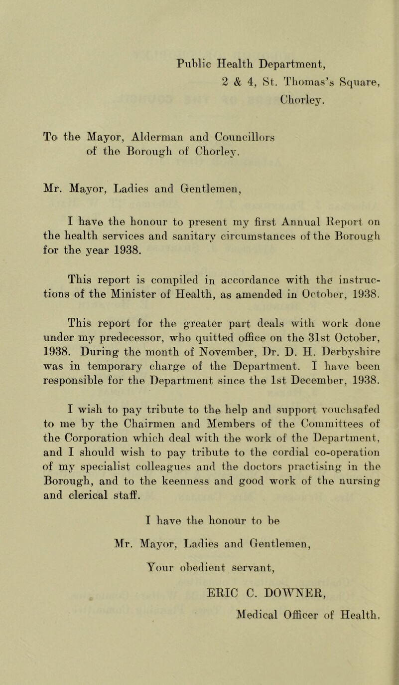 Public Health Department, 2 & 4, vSt. Thomas’s Square, Chol■le3^ To the Mayor, Alderman and Coniicillors of the Borouph of Chorley. Mr. Mayor, Ladies and Gentlemen, I have the honour to present my first Annual Report on the health services and sanitary circumstances of the Boroug li for the year 1938. This report is compiled in accordance with the instruc- tions of the Minister of Health, as amended in October, 1938. This report for the greater part deals with work done under my predecessor, who quitted office on the 31st October, 1938. During the month of November, Dr. D. H. Derbyshire was in temporary charge of the Department. I have been responsible for the Department since the 1st December, 1938. I wish to pay tribute to the help and support vouchsafed to me by the Chairmen and Members of the Committees of the Corporation which deal with the work of the Department, and I should wish to pay tribute to the cordial co-operation of my specialist colleagues and the doctors practising in the Borough, and to the keenness and good work of the nursing and clerical staff. I have the honour to be Mr. Mayor, liudies and Gentlemen, Your obedient servant, ERIC C. DOWNER, Medical Officer of Health,