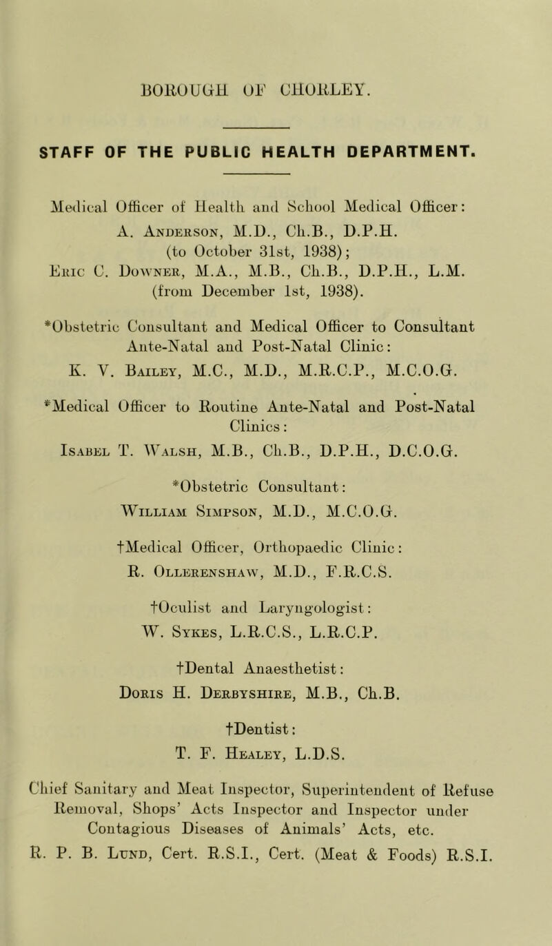 STAFF OF THE PUBLIC HEALTH DEPARTMENT. Medical Officer of Ilealtli and School Medical Officer: A. Andekson, M.D., Ch.B., D.P.H. (to October 31st, 1938); Eiac 0. Downer, M.A., M.B., Ch.B., D.P.H., L.M. (from December 1st, 1938). *Obstetric Consultant and Medical Officer to Consultant Ante-Natal and Post-Natal Clinic; K. V. Bailey, M.C., M.D., M.R.C.P., M.C.O.G. ^Medical Officer to Routine Ante-Natal and Post-Natal Clinics: Isabel T. Walsh, M.B., Ch.B., D.P.H., D.C.O.G. ^Obstetric Consultant: William Simpson, M.D., M.C.O.G. tMedical Officer, Orthopaedic Clinic: R. Ollerenshaw, M.D., F.R.C.S. tOculist and Laryngologist: W. Sykes, L.R.C.S., L.R.C.P. tDental Anaesthetist: Doris H. Derbyshire, M.B,, Ch.B. tDentist: T. F. Healey, L.D.S. Chief Sanitary and Meat Inspector, Superintendent of Refuse Removal, Shops’ Acts Inspector and Inspector under Contagious Diseases of Animals’ Acts, etc. R. P. B. Lund, Cert. R.S.I., Cert. (Meat & Foods) R.S.I.