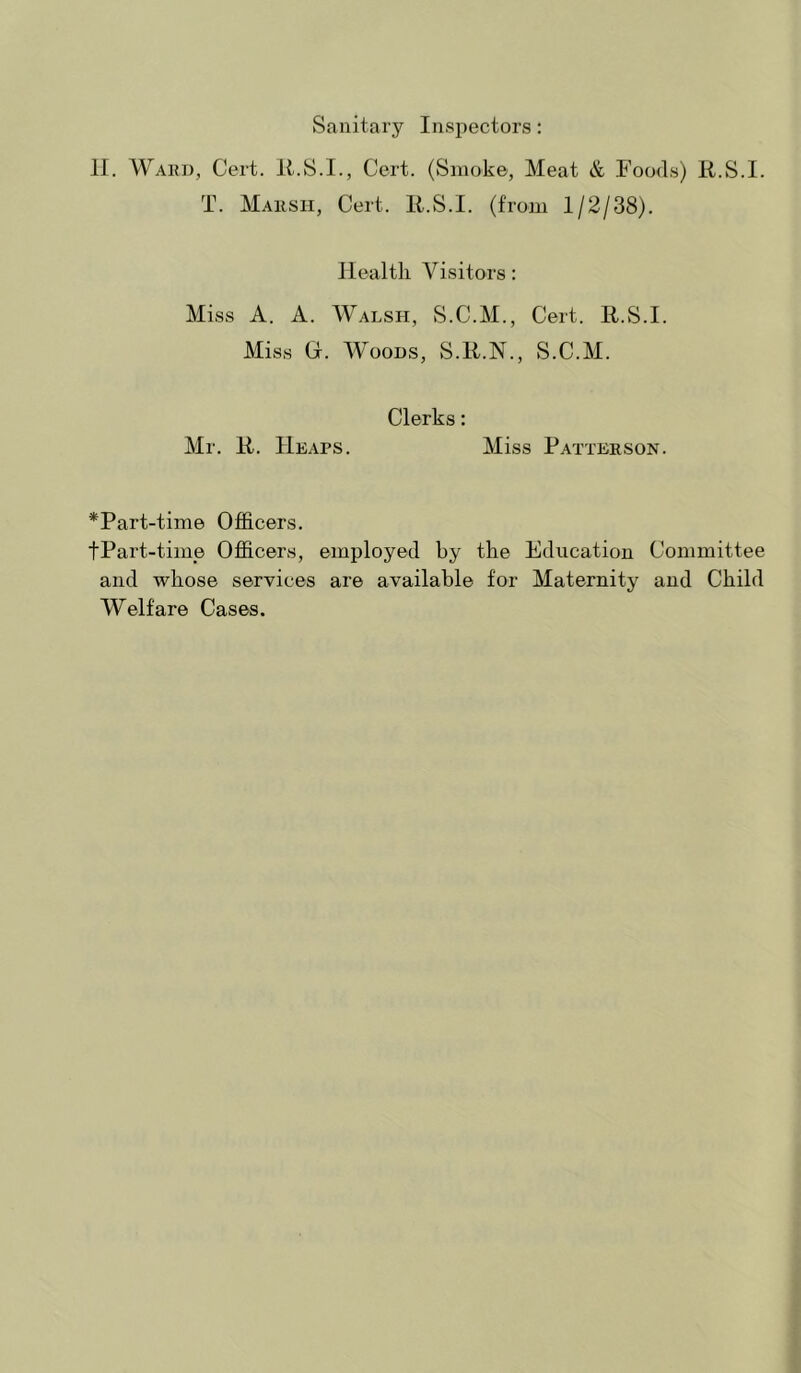 Sanitary Inspectors: 11. Wakd, Cert. 11.S.I., Cert. (Smoke, Meat & Foods) R.S.I. T. Maksh, Cert. R.S.I. (from 1/2/38). Health Visitors: Miss A. A. Walsh, S.C.M., Cert. R.S.I. Miss (i. Woods, S.R.N., S.C.M. Clerks: Mr. R. Heaps. Miss Patterson. *Part-time OjOicers. tPart-time Officers, employed by the Education Committee and whose services are available for Maternity and Child Welfare Cases.
