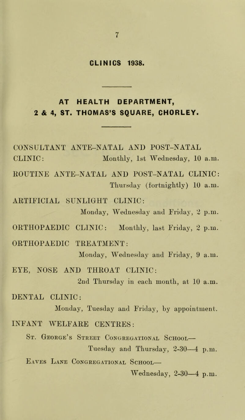 CLINICS 1938. AT HEALTH DEPARTMENT, 2 & 4, ST. THOMAS’S SQUARE, CHORLEY. CONSULTANT ANTE-NATAL AND POST-NATAL CLINIC: Monthly, 1st Wednesday, 10 a.m. liOUTINE ANTE-NATAL AND POST-NATAL CLINIC: Thursday (fortnightly) 10 a.m. ARTIFICIAL SUNLIOHT CLINIC: Monday, Wednesday and Friday, 2 p.in. ORTHOPAEDIC CLINIC: Monthly, last Friday, 2 p.m. ORTHOPAEDIC TREATMENT: Monday, Wednesday and Friday, 9 a.m. EYE, NOSE AND THROAT CLINIC: 2nd Thursday in each month, at 10 a.m. DENTAL CLINIC: Monday, Tuesday and Friday, hy appointment. INFANT WELFARE CENTRES: St. George’s Street Congregational School— Tuesday and Thursday, 2-30—4 p.m. Eaves Lane Congregational School— Wednesday, 2-30—4 p.m.