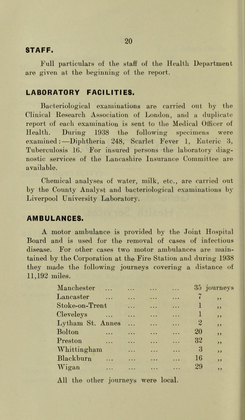 STAFF. Full particulars of tlie staff of the Health Department are given at the beginning of the report. LABORATORY FACILITIES. Bacteriological examinations are carried out hy the Clinical Research Association of London, and a duplicate report of each examination is sent to the Medical Officer of Health. During 1938 the following specimens were examined:—Diphtheria 248, Scarlet Fever 1, Enteric 3, Tuberculosis IG. For insured persons the laboratory diag- nostic services of the Lancashire Insurance Committee are available. Chemical analyses of water, milk, etc., are carried out by the County Analyst and bacteriological examinations by Liverpool Lniversity Laborator5^ AMBULANCES. A motor ambulance is provided by the Joint Hospital Board and is used for tlie removal of cases of infectious disease. For other cases two motor ambulances are main- tained by the Corporation at the Fire Station and during 1938 they made the following journeys covering a distance of 11,192 miles. Manchester 35 journey Lancaster 7 } 3 Stoke-on-Trent 1 3 3 Cleveleys 1 3 3 Lytham St. Annes 2 3 3 Bolton 20 33 Preston 32 3 3 Whittingham 3 3 3 Blackburn 16 3 3 Wigan All the otlier journeys were local. 29 3 3