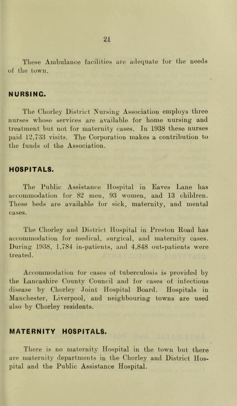Tlievse Ambulance facilities are adequate for tlie needs of the town. NURSING. Tlie Cliorley District Nursiuy Association employs three nurses whose services are available for liome nursing and treatment but not for maternity cases. In 1938 these nurses paid 12,733 visits. The Corporation makes a contribution to the funds of the Association. HOSPITALS. The Public Assistance nos])ital in Eaves Lane has accommodation for 82 men, 93 women, and 13 children. These beds are available for sick, maternity, and mental cases. The Chorley and District Hospital in Preston Road has accommodation for medical, surgical, and maternity cases. During' 1938, 1,784 in-patients, and 4,848 out-patients were treated. Accommodation for cases of tuberculosis is provided by the Lancashire County Council and for cases of infectious disease by Chorley Joint Hospital Board. Hospitals in Manchester, Liverpool, and neighbouring towns are used also by Chorley residents. MATERNITY HOSPITALS. There is no maternity Hospital in the town but there are maternity departments in the Chorley and District Hos- pital and the Public Assistance Hospital.