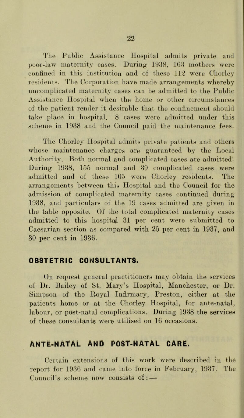 T1 le Public Assisiaiico Hospital admits private aJid poor-law maternity cases. During 19-18, 108 mothers were confined in this institution and of tliese 112 were Cliorley lesidcuts. The Corporation have made arrangements whereby uncomplicated maternity cases can be admitted to the Public Assistance Hospital when the liome or other circumstances of the patient render it desirable that the confijiement should take place in hospital. 8 cases Avere admitted under this scheme in 1938 and the Council paid the maintenance fees. Tlie (Uiorley Hospital admits private patients and others whose maintenance charges ar© guaranteed by the Local Authority. Both normal and complicated cases are admitted. During 1938, 155 normal and 39 complicated cases were admitted and of these 105 were Chorley residents. The arrangements betw^een this Hospital and the Council for the admission of complicated maternity cases continued during 1938, and particulars of the 19 cases admitted are given in the table opposite. Of the total complicated maternity cases admitted to this hospitail 31 ‘per cent were submitted to Caesarian section as compared with 25 per cent in 1937, and 30 per cent in 1936. OBSTETRIC CONSULTANTS. On request general practitioners may obtain the services of Dr. Bailey of St. Mary’s Hospital, Manchester, or Dr. Simpson of the Iloyal Infirmary, Preston, either at the patients home or at the Chorley Hospital, for ante-natal, labour, or post-natal complications. During 1938 the services of these consultants were utilised on 16 occasions. ANTE-NATAL AND POST-NATAL CARE. Certain extensions of this work Avere described in the report for 1936 and came into force in February, 1937. The Council’s scheme noAV consists of:—■