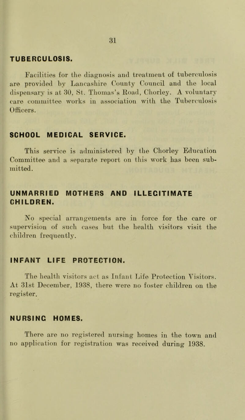 TUBERCULOSIS. Facilities for the diagnosis and treatment of tubercidosis are provided by Lancashire ('onnty ('ouncil and the local dispensary is at 3U, St. Thomas’s lload, Chorley. A voluntary care committee \vorks in association with the Tubei'culosis Officers. SCHOOL MEDICAL SERVICE. This service is administered by the Chorley Ediication Committee and a separate report on this work has been sub- mitted. UNMARRIED MOTHERS AND ILLEGITIMATE CHILDREN. No special arrangements are in force for the care or supervision of siich cases but the health visitors visit the children frequently. INFANT LIFE PROTECTION. The health visitors act as Infant liife Protection Visitors. At 31st December, 1938, there were no foster children on the register. NURSING HOMES. There are no registered nursing homes in the town and no application for registration was received during 1938.