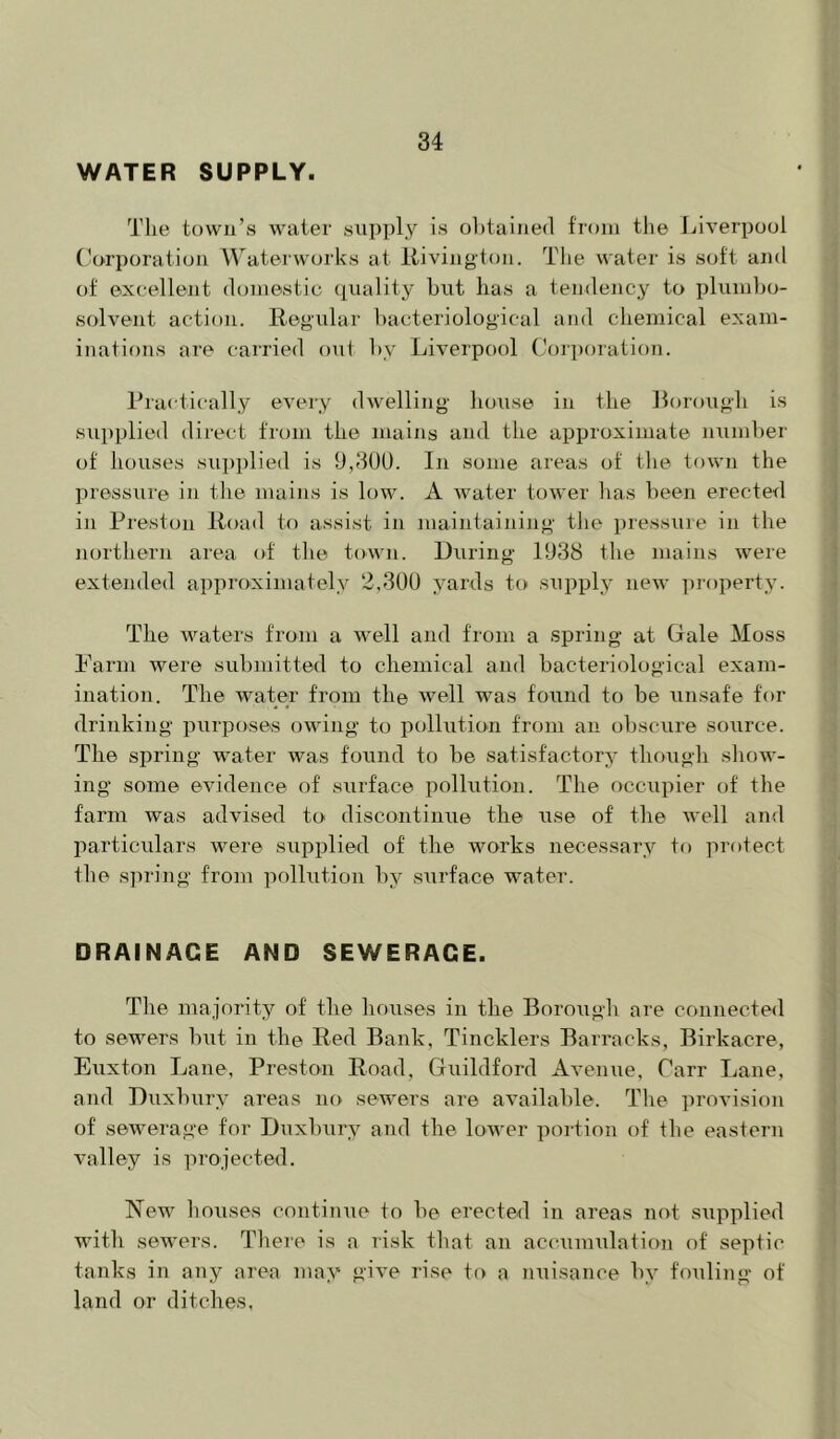 WATER SUPPLY. The town’s water supply is obtained from the Liverpool Corporation Waterworks at llivington. The water is soft and of excellent domestic quality but has a tendency to plumbo- solvent action. Regular bacteriological and chemical exam- inations are carried out by Liverpool Corporation. Practically every dwelling house in the Rorough is supplied direct from the mains and tlie approximate number of houses supplied is 9,3U0. In some areas of the town the pressiire in the mains is low. A water tower has been erected in Preston Road to assist in maintaining the pressure in the northern area of tlie town. During 1938 the mains were extended approximately 2,309 yards t() supply new property. The waters from a well and from a spring at Dale Moss Parm were submitted to chemical and bacteriological exam- ination. The water from the well was found to be unsafe for drinking purposes owing to pollution from an obscure source. The spring water was found to be satisfactory though show- ing some evidence of surface pollution. The occupier of the farm was advised to discontinue the use of the Avell and particulars were supplied of the works necessary to protect the spring from pollution by surface water. DRAINAGE AND SEWERAGE. The majority of the houses in the Borough are connected to sewers but in the Red Bank, Tincklers Barracks, Birkacre, Euxton Lane, Preston Road, Guildford Avenue, Carr Lane, and Duxbiiry areas no sewers are available. The provision of sewerage for Duxbury and the lower portion of the eastern valley is projected. New liouses continue to be erected in areas not siipplied with sewers. There is a risk tliat an accumulation of septic tanks in any area may give rise to a nuisance by fouling of land or ditches.
