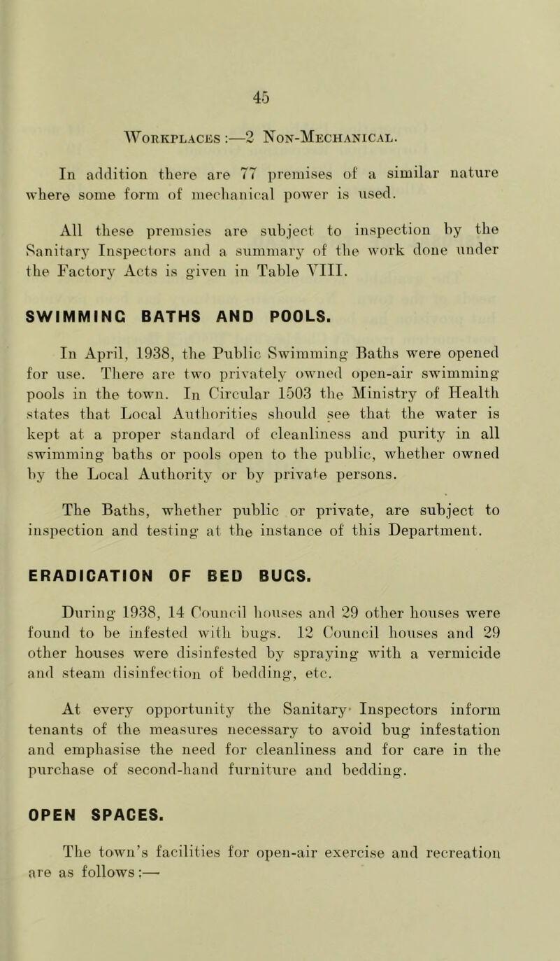 AVorkplaces ;—2 Non-Mechanical. In addition tlieie are 77 ])rennses of a similar nature where some form of mechanical power is used. All these premsies are subject to inspection hy the Sanitary Inspectors and a summary of the work done under the Factory Acts is given in Table A’^III. SWIMMING BATHS AND POOLS. In April, 1938, the Public Swimming’ Baths were opened for use. Tliere are two privately owned open-air swimming pools in the town. In Circular 1503 the Ministry of Health states that Local Authorities should .see that the water is kept at a proper standard of cleanliness and purity in all swimming baths or pools open to the public, whether owned by the Local Authority or by private persons. The Baths, Avhetlier public or private, are subject to inspection and te.stiug at the instance of this Department. ERADICATION OF BED BUGS. During 1938, 14 Council liouses and 29 other houses were found to be infested with bugs. 12 Council houses and 29 other houses were disinfested by spraying with a vermicide and steam disinfection of bedding, etc. At every opportunitj'- the Sanitary Inspectors inform tenants of the measures necessary to avoid bug infestation and emphasise the need for cleanliness and for care in the purchase of second-hand furniture and bedding. OPEN SPACES. The toAvn’s facilities for open-air exercise and recreation are as follows :—