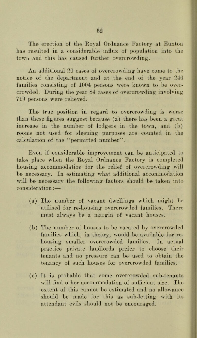 The erection of tlie Itoyal Ordnance Factory at Euxton has resulted in a considerahle intlux of population into the town and this has caused further overcrowding-. An additional 2U cases of overcrowding have come to the notice of the department and at the end of the year 24(i families consisting of 1004 persons were known to he over- crowded. During the year 84 cases of overcrowding involving 719 persons were relieved. The true position in regard to overcrowding is worse than these figures suggest because (a) there has been a great increase in the number of lodgers in the town, and (b) rooms not used for sleeping purposes are counted in the calciilation of the “permitted number”. Even if considerable improvement can be anticipated to take place when the Royal Ordnance Factory is completed housing accommodation for the relief of overcrowding will be necessary. In estimating what additional accommodation will be necessary the following factors should be taken into consideration:— (a) The number of vacant dwellings which miglit be utilised for re-housing overcrownled families. There must always be a margin of vacant houses. (b) The number of houses to be vacated by overcrowded families which, in theory, would be available for re- housing smaller overcrowded families. In actual practice private landlords prefer to choose their tenants and no pressure can be used to obtain the tenancy of such houses for overcrowded families. (c) It is probable that some overcrowded sub-tenants will find other accommodation of sufficient size. The extent of this cannot be estimated and no allowance shoiild be made for this as sub-letting with its attendant evils should not be encouraged.