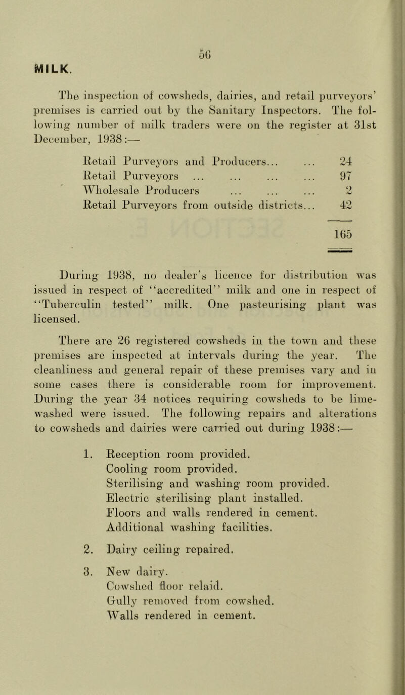 MILK. 5G The inspection of cowsheds, dairies, and retail purveyors’ premises is carried out by tlie Sanitary Inspectors. The fol- lowing nuinlier of milk traders Avere on the register at 31st December, 1938:— Retail Purveyors and Producers... 24 Retail Purveyors 97 Wholesale Producers O Retail Purveyors from outside districts... 42 165 During 1938, no dealer's licence for distribution Avas issued in respect of “accredited” milk and one in respect of “Tuberculin tested” milk. One pasteurising plant was licensed. There are 26 registered coAvsheds in the toAvn and these l)remises are inspected at intervals during the year. The cleanliness and general repair of these premises A'ary and in some cases there is considerable room for improA'ement. During the year 34 notices requiring cowsheds to be lime- washed were issued. The following repairs and alterations to coAvsheds and dairies Avere carried out during 1938:— 1. Reception room provided. Cooling room provided. Sterilising and washing room provided. Electric sterilising plant installed. Floors and walls rendered in cement. Additional Avashing facilities. 2. Dairy ceiling repaired. 3. NeAV dairy. CoAVslied floor relaid. Gully removed from cowshed. Walls rendered in cement.