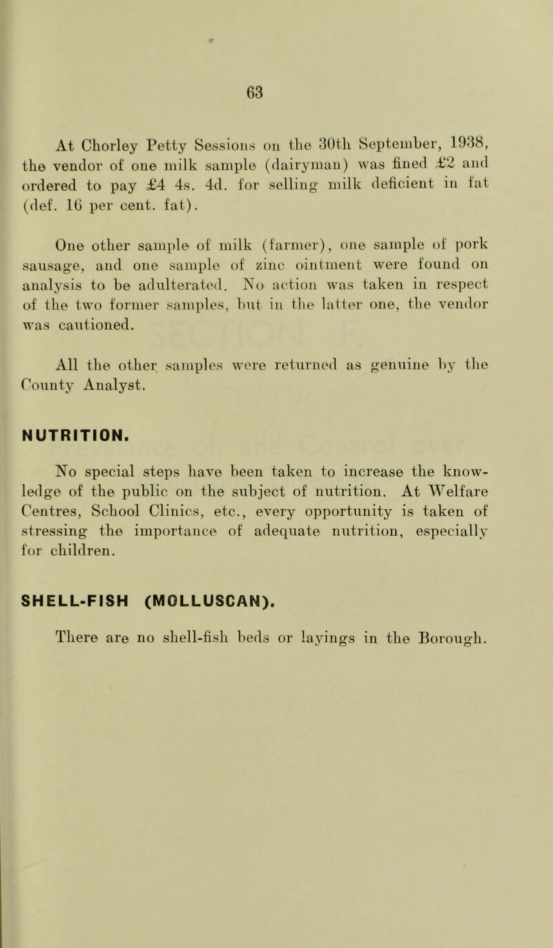 At Chorley Petty Sessions on tlie SOtli September, 1938, the vendor of one milk sample (dairyman) was fined £2 and ordered to pay £4 4s. 4d. for selling milk deficient in fat (def. 16 per cent. fat). One other sam])le of milk (farmer), one sample of pork sausage, and one sample of zinc ointment were found on analysis to be adulterated. No action was taken in respect of the two former samples, but in the latter one, the vendor was cautioned. All the other samples were returned as genuine by the Toiinty Analyst. NUTRITION. No special steps have been taken to increase the know- ledge of the public on the subject of nutrition. At Welfare Centres, School Clinics, etc., every opportrinity is taken of stressing the importance of adequate nutrition, especially for children. SHELL-FISH (MOLLUSCAN). There are no shell-fish beds or layings in the Borough.
