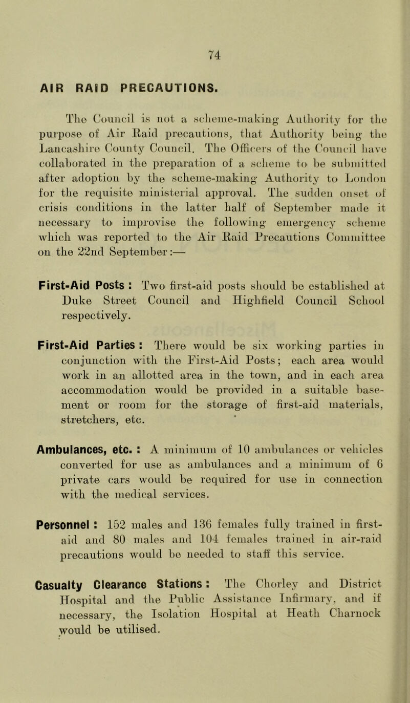 AIR RAID PRECAUTIONS. Tho (JcHiJicil is not ii sclieine-inuUiug Authority for the purpose of Air Kaid precautions, that Authority heiug the Lancashire dounty Couucil. The Officei-s of the Coinicil liave collaborated in the preparation of a sclienie to he sulniiitted after adoption by the scheme-making Authority to London for the requisite ministerial approval. The sudden onset of crisis conditions in the latter half of Septeml)er made it necessary to improvise the following emergency scheme which was reported to the Air liaid Precautions Committee on the 22nd September:— First-Aid Posts : Two first-aid posts should be established at Duke Street Council and Ilightield Couucil School respectively. First-Aid Parties : There would be six working parties in conjunction with the First-Aid Posts; each area would work in an allotted area in the town, and in each area accommodation would be provided in a suitable base- ment or room for the storage of first-aid materials, stretchers, etc. Ambulances, etc. : A minimum of 10 ambidances or vehicles converted for use as ambiilances and a minimum of 6 private cars would be required for use in connection with the medical services. Personnel ! 152 males and 13G females fidly trained in first- aid and 80 males and 104 females trained in air-raid precautions would be needed to staff this service. Casualty Clearance Stations: Tlie Chorley and District Hospital and the Piiblic Assistance Infirmary, and if necessary, the Isolation Hospital at Heath Charnock would be utilised.