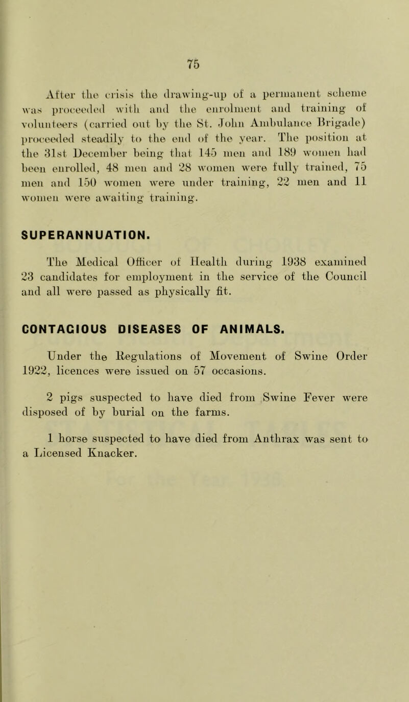 After file erisis the drawing-up of a peruiaueut sclicine was proceedi'd with and tlie cMirohuenf aud traiiiiiig’ of volunteers (carried out hy the St. John Aiuhulance llrigade) jjnK-eeded steadily t(v the end of the year. The position at the dlst Deceinher being that 145 ineii and 181) women had been enrolled, 48 men and 28 women were fully trained, 75 men and 150 women were under training, 22 men and 11 women were awaiting training. SUPERANNUATION. The Medical Officer of Health during 1038 examined 23 candidates for employment in the service of the Council and all were passed as physically fit. CONTAGIOUS DISEASES OF ANIMALS. Under the Regulations of Movement of Swine Order 1922, licences were issued on 57 occasions. 2 pigs suspected to have died from Swine Fever were disposed of by burial on the farms. 1 horse suspected to have died from Anthrax was sent to a liicensed Knacker.