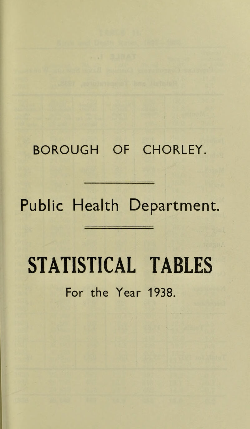 ( BOROUGH OF CHORLEY. Public Health Department. STATISTICAL TABLES For the Year 1938.