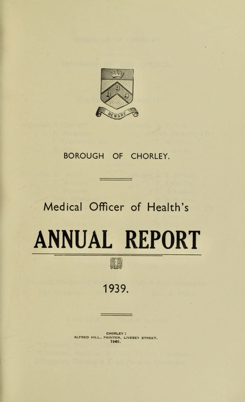 Medical Officer of Health’s ANNUAL REPORT 1939. CHORLEY: ALFRED HfLL, PRINTER, LIVESEY STREET. 1940.