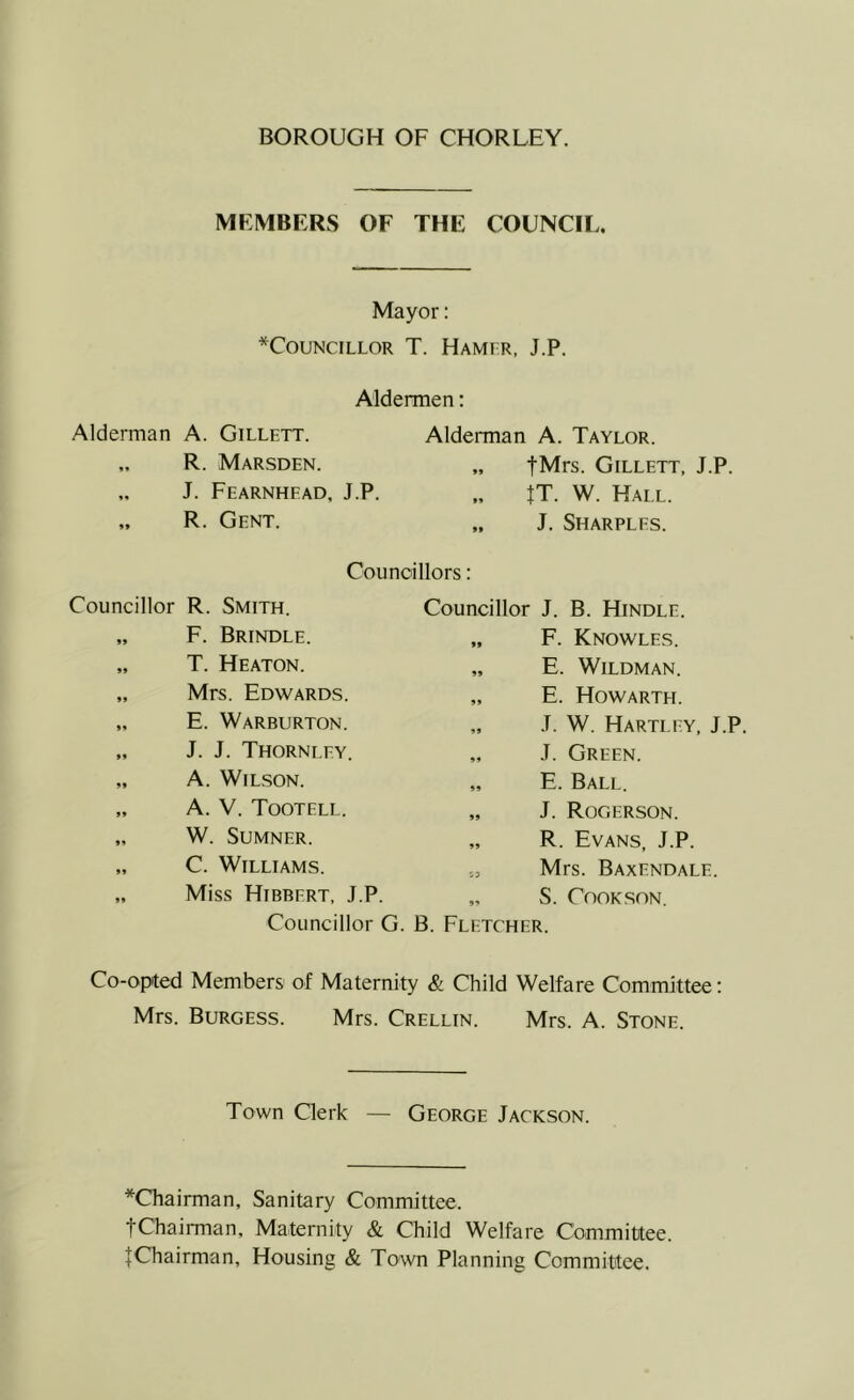 MEMBERS OF THE COUNCIL. Mayor; *COUNCILLOR T. HaMFR, J.P. Aldermen: Alderman A. Gillett. „ R. Marsden. J. Fearnhead, J.P. „ R. Gent. Alderman A. Taylor. „ fMrs. Gillett, J.P. IT. W. Hall. „ J. Sharples. Councillors: Councillor R. Smith. „ F. Brindle. „ T. Heaton. „ Mrs. Edwards. „ E. Warburton. „ J. J. Thornley. „ A. WlL.SON. „ A. V. Tootell. „ W. Sumner. „ C. Williams. „ Miss Hibbert, J.P. Councillor G Councillor J. B. Hindle. „ F. Knowles. „ E. WiLDMAN. „ E. Howarth. „ J. W. Hartley, J.P. „ J. Green. „ E. Ball. „ J. Rogerson. „ R. Evans, J.P. Mrs. Baxendale. „ S. Cook SON. B. Fletcher. Co-opted Members of Maternity & Child Welfare Committee: Mrs. Burgess. Mrs. Crellin. Mrs. A. Stone. Town Clerk — George Jackson. *Chairman, Sanitary Committee. fChairman, Maternity & Child Welfare Committee. ^Chairman, Housing & Town Planning Committee.