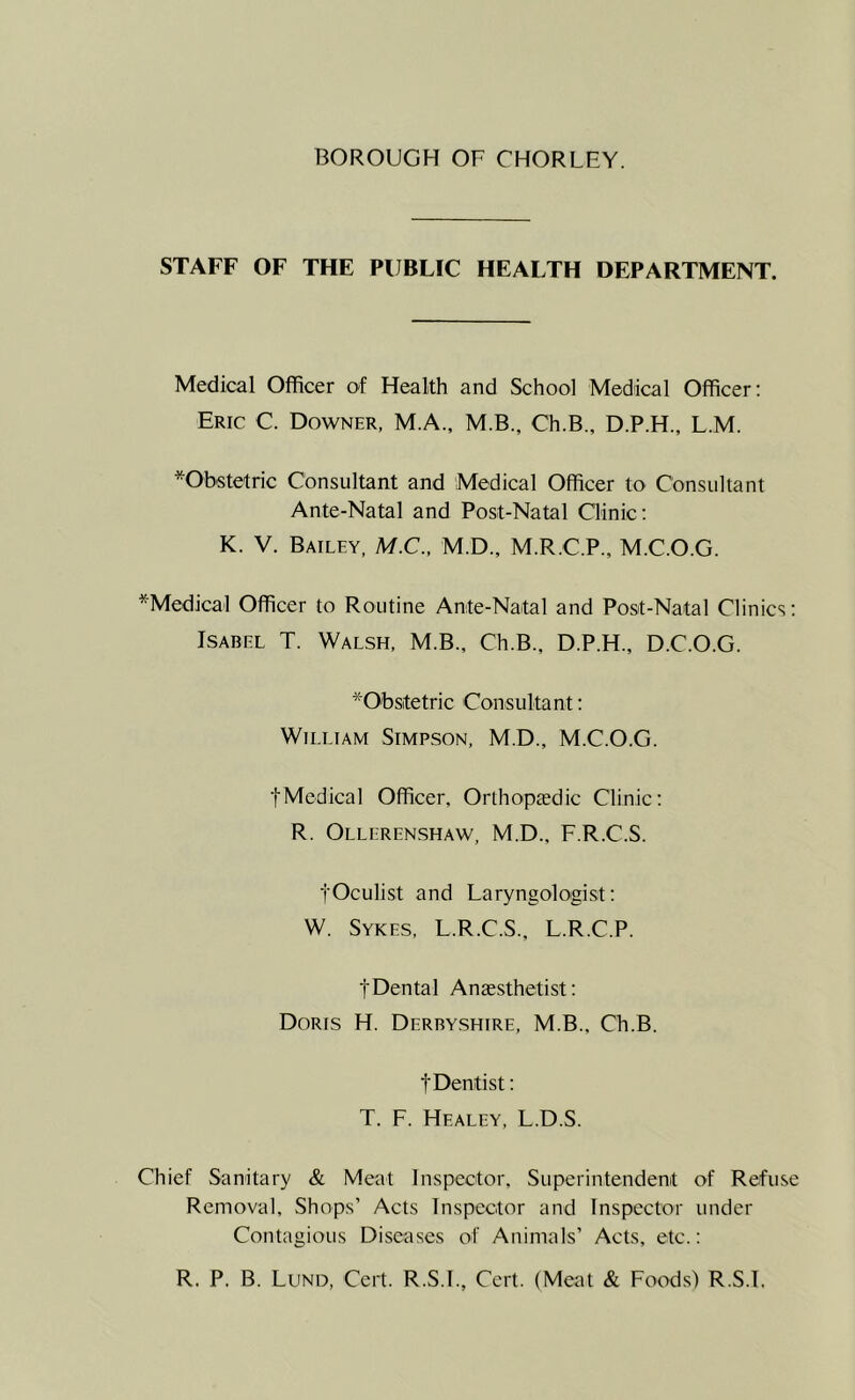 STAFF OF THE PUBLIC HEALTH DEPARTMENT. Medical Officer of Health and School Medical Officer: Eric C. Downer, M.A., M.B., Ch.B., D.P.H., L.M. *Obstetric Consultant and Medical Officer to Consultant Ante-Natal and Post-Natal Clinic: K. V. Bailey, M.C., M.D., M.R.C.P., MC.O.G. ^Medical Officer to Routine Ante-Naital and Post-Natal Clinics: Isabel T. Walsh, M.B., Ch.B., D.P.H., D.C.O.G. *0'bstetric Consultant: William Simpson, M.D., M.C.O.G. tMedical Officer, Orthopedic Clinic: R. Ollerenshaw, M.D., F.R.C.S. ■jOculist and Laryngologist: W. Sykes, L.R.C.S., L.R.C.P. tDental Anesthetist: Doris H. Derbyshire, M.B., Ch.B. fDentist: T. F. Healey, L.D.S. Chief Sanitary & Meat Inspector, Superintendent of Refuse Removal, Shops’ Acts Inspector and Inspector under Contagious Diseases of Animals’ Acts, etc.: R. P. B. Lund, Cert. R.S.I., Cert. (Meat & Foods) R.S.L