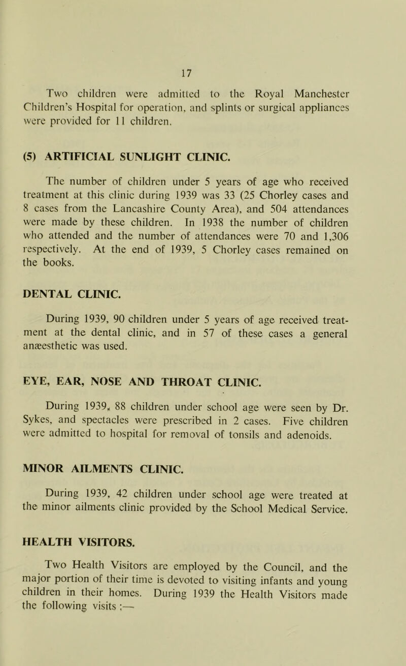 Two children were admitted to the Royal Manchester Children’s Hospital for operation, and splints or surgical appliances were provided for 11 children. (5) ARTIFICIAL SUNLIGHT CLINIC. The number of children under 5 years of age who received treatment at this clinic during 1939 was 33 (25 Chorley cases and 8 cases from the Lancashire County Area), and 504 attendances were made by these children. In 1938 the number of children who attended and the number of attendances were 70 and 1,306 respectively. At the end of 1939, 5 Chorley cases remained on the books. DENTAL CLINIC. During 1939, 90 children under 5 years of age received treat- ment at the dental clinic, and in 57 of these cases a general anaeesthetic was used. EYE, EAR, NOSE AND THROAT CLINIC. During 1939„ 88 children under school age were seen by Dr. Sykes, and spectacles were prescribed in 2 cases. Five children were admitted to hospital for removal of tonsils and adenoids. MINOR AILMENTS CLINIC. During 1939, 42 children under school age were treated at the minor ailments clinic provided by the School Medical Service. HEALTH VISITORS. Two Health Visitors are employed by the Council, and the major portion of their time is devoted to visiting infants and young children in their homes. During 1939 the Health Visitors made the following visits;—•