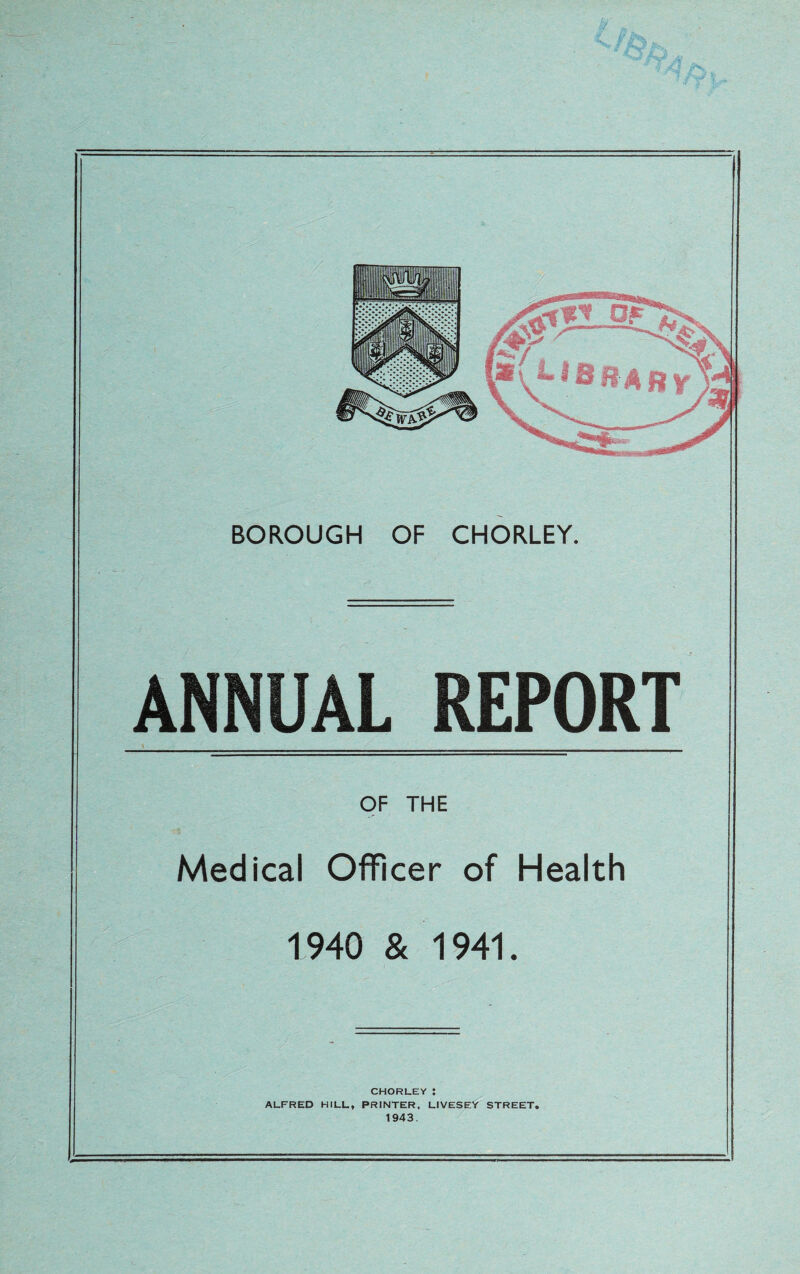 ANNUAL REPORT OF THE Medical Officer of Health 1940 & 1941. CHORLEY: ALFRED HILL, PRINTER. LIVESEY STREET. 1943,