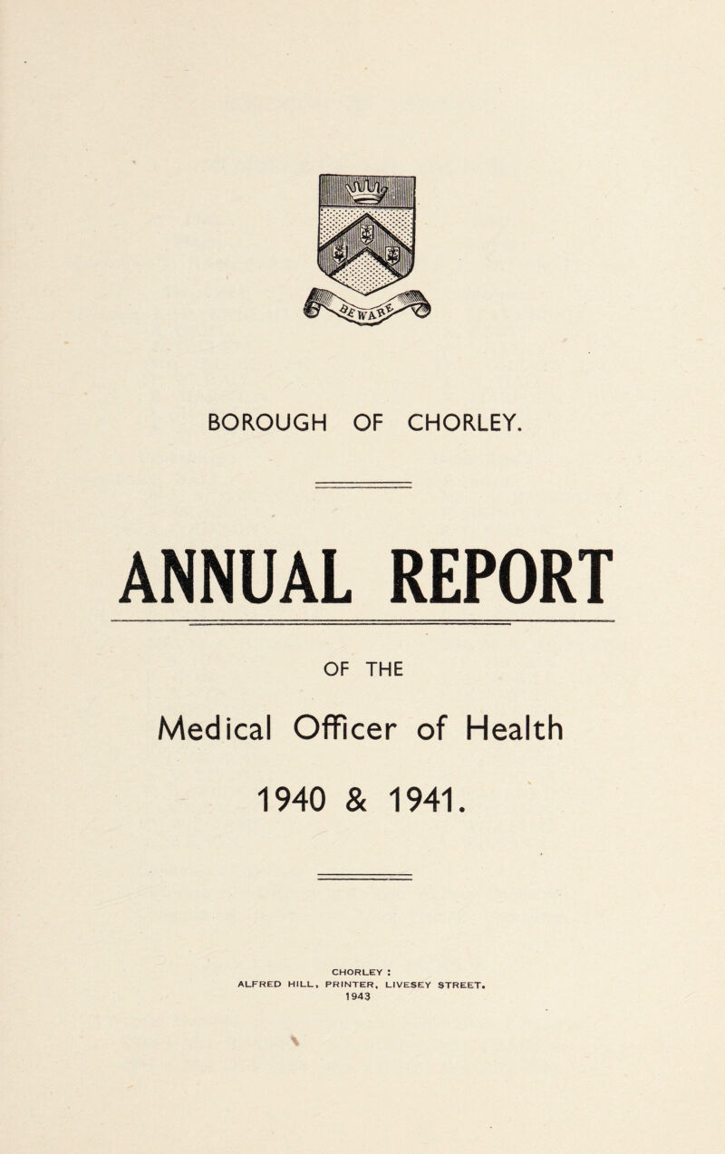 ANNUAL REPORT OF THE Medical Officer of Health 1940 & 1941. CHORLEY : ALFRED HILL, PRINTER, LIVESEY STREET.