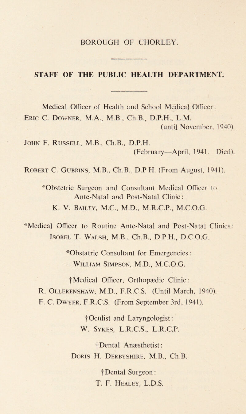 STAFF OF THE PUBLIC HEALTH DEPARTMENT. Medical Officer of Health and School Medical Officer: Eric C. Downer, M.A., M.B., Ch.B., D.P.H., L.M. (until November, 1940). John F. Russell, M.B., Ch.B., D.P.H. (February—April, 1941. Died). Robert C. Gubbins, M.B., Ch.B., D.PH. (From August, 1941). ■^Obstetric Surgeon and Consultant Medical Officer to Ante-Natal and Post-Natal Clinic: K. V. Bailey, M.C., M.D., M.R.C.P., M.C.O.G. '^Medical Officer to Routine Ante-Natal and Post-Natal Clinics: Tsobel T. Walsh, M.B., Ch.B., D.P.H., D.C.O.G. *Obstatric Consultant for Emergencies: William Simpson, M.D., M.C.O.G. tMedical Officer, Orthopaedic Clinic: R. Ollerenshaw, M.D,, F.R.C.S. (Until March, 1940). F. C. Dwyer, F.R.C.S. (From September 3rd, 1941). tOculist and Laryngologist: W. Sykes, L.R.C.S., L.R.C.P. tDental Anaesthetist: Doris H. Derbyshire, M.B., Ch.B. tDental Surgeon: T. F. Healey, L.D.S.