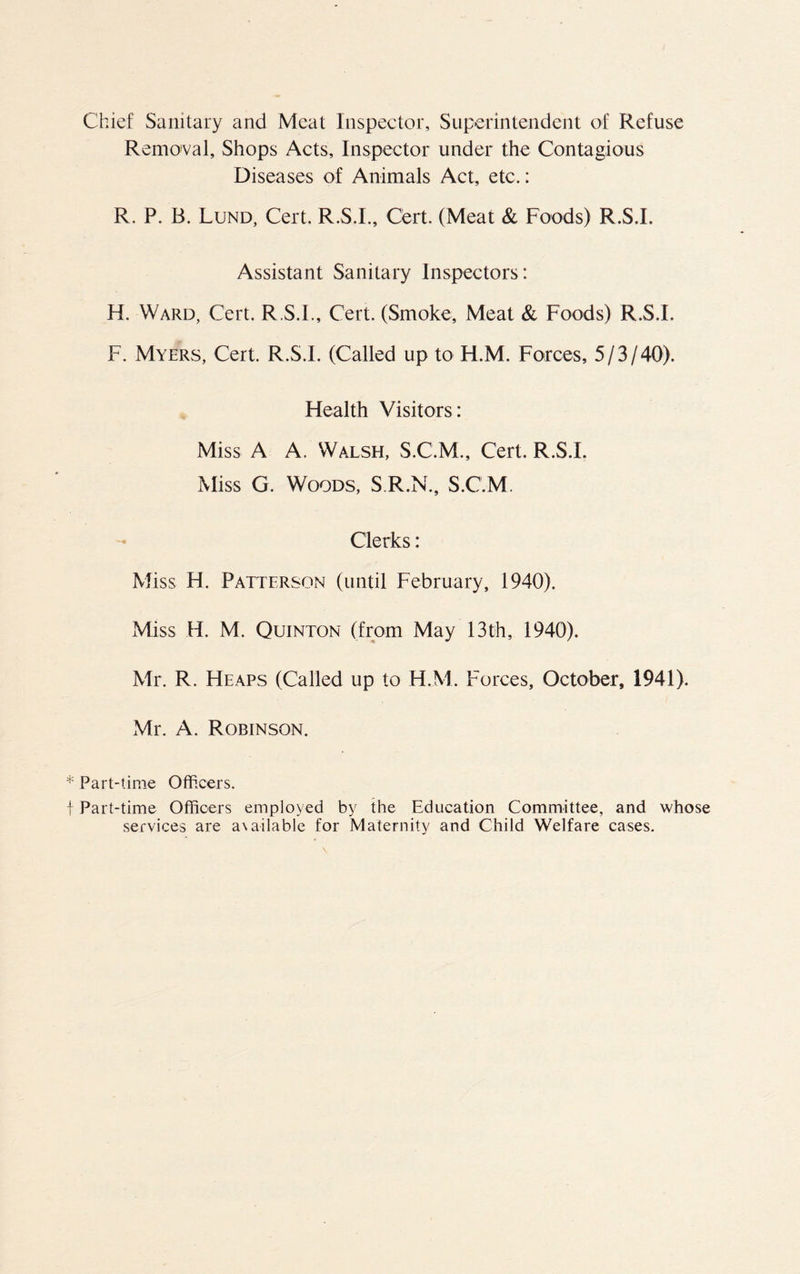 Chief Sanitary and Meat Inspeetor, Superintendent of Refuse Remo'val, Shops Acts, Inspector under the Contagious Diseases of Animals Act, etc.: R. P. B. Lund, Cert. R.S.I., Cert. (Meat & Foods) R.S.I. Assistant Sanitary Inspectors: H. Ward, Cert. R.S.I., Cert. (Smoke, Meat & Foods) R.S.I. F. Myers, Cert. R.S.I. (Called up to H.M. Forces, 5/3/40). Flealth Visitors: Miss A A. Walsh, S.C.M., Cert. R.S.I. Miss G. Woods, S.R.N., S.C.M. Clerks: Miss H. Patterson (until February, 1940). Miss H. M. Quinton (from May 13th, 1940). Mr. R. Heaps (Called up to H.M. Forces, October, 1941). Mr. A. Robinson. * Part-time Officers. f Part-time Officers employed by the Education Committee, and whose services are a\ailable for Maternity and Child Welfare cases.